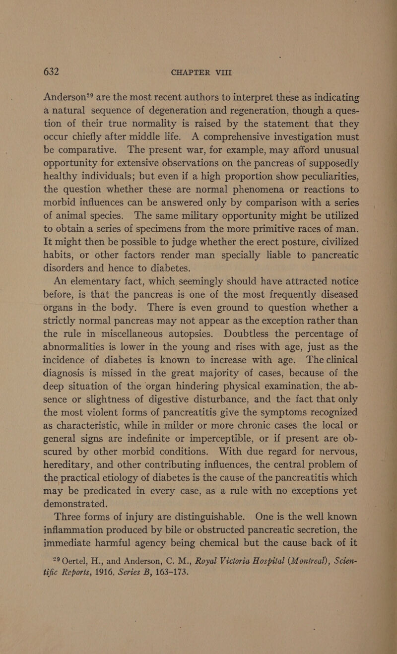 Anderson”? are the most recent authors to interpret these as indicating a natural sequence of degeneration and regeneration, though a ques- tion of their true normality is raised by the statement that they occur chiefly after middle life. A comprehensive investigation must be comparative. The present war, for example, may afford unusual opportunity for extensive observations on the pancreas of supposedly healthy individuals; but even if a high proportion show peculiarities, the question whether these are normal phenomena or reactions to morbid influences can be answered only by comparison with a series of animal species. The same military opportunity might be utilized to obtain a series of specimens from the more primitive races of man. It might then be possible to judge whether the erect posture, civilized habits, or other factors render man specially liable to pancreatic disorders and hence to diabetes. An elementary fact, which seemingly should have attracted notice before, is that the pancreas is one of the most frequently diseased organs in the body. ‘There is even ground to question whether a strictly normal pancreas may not appear as the exception rather than the rule in miscellaneous autopsies. Doubtless the percentage of abnormalities is lower in the young and rises with age, just as the incidence of diabetes is known to increase with age. ‘The clinical diagnosis is missed in the great majority of cases, because of the deep situation of the organ hindering physical examination, the ab- sence or slightness of digestive disturbance, and the fact that only the most violent forms of pancreatitis give the symptoms recognized as characteristic, while in milder or more chronic cases the local or general signs are indefinite or imperceptible, or if present are ob- scured by other morbid conditions. With due regard for nervous, hereditary, and other contributing influences, the central problem of the practical etiology of diabetes is the cause of the pancreatitis which may be predicated in every case, as a rule with no exceptions yet demonstrated. Three forms of injury are distinguishable. One is the well known inflammation produced by bile or obstructed pancreatic secretion, the immediate harmful agency being chemical but the cause back of it 29 Oertel, H., and Anderson, C. M., Royal Victoria Hospital (Montreal), Scien- tific Reports, 1916, Series B, 163-173.