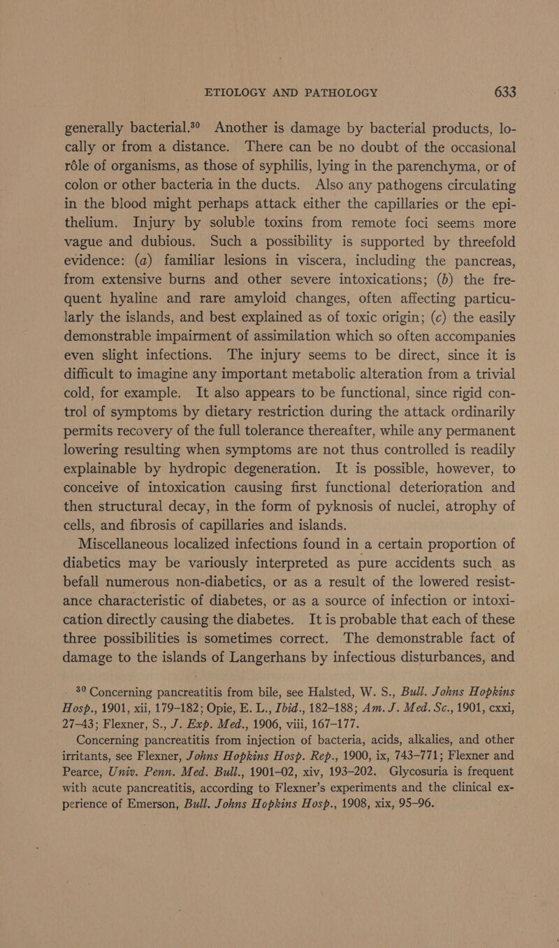 generally bacterial.*° Another is damage by bacterial products, lo- cally or from a distance. There can be no doubt of the occasional role of organisms, as those of syphilis, lying in the parenchyma, or of colon or other bacteria in the ducts. Also any pathogens circulating in the blood might perhaps attack either the capillaries or the epi- thelium. Injury by soluble toxins from remote foci seems more vague and dubious. Such a possibility is supported by threefold evidence: (a) familiar lesions in viscera, including the pancreas, from extensive burns and other severe intoxications; (b) the fre- quent hyaline and rare amyloid changes, often affecting particu- larly the islands, and best explained as of toxic origin; (c) the easily demonstrable impairment of assimilation which so often accompanies even slight infections. The injury seems to be direct, since it is difficult to imagine any important metabolie alteration from a trivial cold, for example. It also appears to be functional, since rigid con- trol of symptoms by dietary restriction during the attack ordinarily permits recovery of the full tolerance thereafter, while any permanent lowering resulting when symptoms are not thus controlled is readily explainable by hydropic degeneration. It is possible, however, to conceive of intoxication causing first functional deterioration and then structural decay, in the form of pyknosis of nuclei, atrophy of cells, and fibrosis of capillaries and islands. Miscellaneous localized infections found in a certain proportion of diabetics may be variously interpreted as pure accidents such as befall numerous non-diabetics, or as a result of the lowered resist- ance characteristic of diabetes, or as a source of infection or intoxi- cation directly causing the diabetes. It is probable that each of these three possibilities is sometimes correct. The demonstrable fact of damage to the islands of Langerhans by infectious disturbances, and . 80 Concerning pancreatitis from bile, see Halsted, W. S., Bull. Johns Hopkins Hosp., 1901, xii, 179-182; Opie, E. L., Zbid., 182-188; Am. J. Med. Sc., 1901, cxxi, 27-43; Flexner, S., J. Exp. Med., 1906, viii, 167-177. Concerning pancreatitis from injection of bacteria, acids, alkalies, and other irritants, see Flexner, Johns Hopkins Hosp. Rep., 1900, ix, 743-771; Flexner and Pearce, Univ. Penn. Med. Bull., 1901-02, xiv, 193-202. Glycosuria is frequent with acute pancreatitis, according to Flexner’s experiments and the clinical ex- perience of Emerson, Bull. Johns Hopkins Hosp., 1908, xix, 95-96.