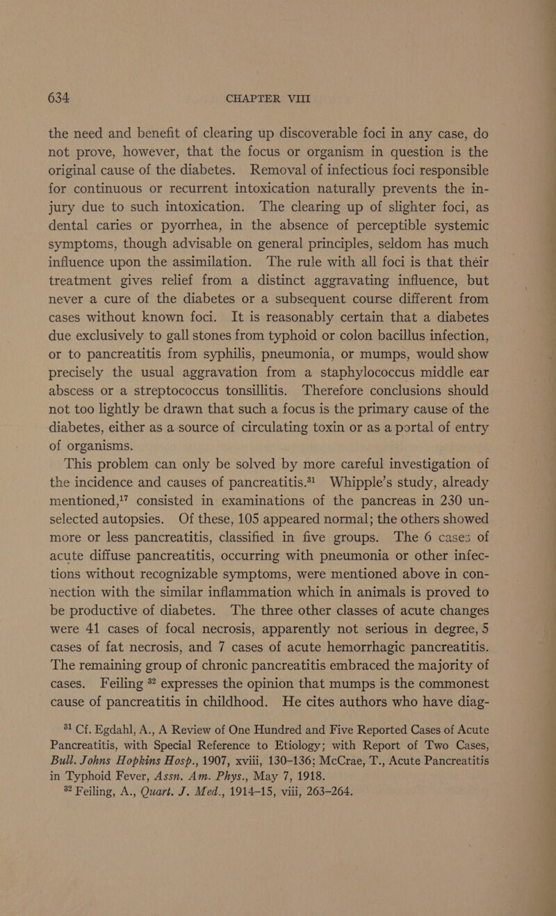 the need and benefit of clearing up discoverable foci in any case, do not prove, however, that the focus or organism in question is the original cause of the diabetes. Removal of infectious foci responsible for continuous or recurrent intoxication naturally prevents the in- jury due to such intoxication. The clearing up of slighter foci, as dental caries or pyorrhea, in the absence of perceptible systemic symptoms, though advisable on general principles, seldom has much influence upon the assimilation. ‘The rule with all foci is that their treatment gives relief from a distinct aggravating influence, but never a cure of the diabetes or a subsequent course different from cases without known foci. It is reasonably certain that a diabetes due exclusively to gall stones from typhoid or colon bacillus infection, or to pancreatitis from syphilis, pneumonia, or mumps, would show precisely the usual aggravation from a staphylococcus middle ear abscess or a streptococcus tonsillitis. ‘Therefore conclusions should not too lightly be drawn that such a focus is the primary cause of the diabetes, either as a source of circulating toxin or as a portal of entry of organisms. This problem can only be solved by more careful investigation of the incidence and causes of pancreatitis.24_ Whipple’s study, already mentioned,!” consisted in examinations of the pancreas in 230 un- selected autopsies. Of these, 105 appeared normal; the others showed more or less pancreatitis, classified in five groups. The 6 cases of acute diffuse pancreatitis, occurring with pneumonia or other infec- tions without recognizable symptoms, were mentioned above in con- nection with the similar inflammation which in animals is proved to be productive of diabetes. ‘The three other classes of acute changes were 41 cases of focal necrosis, apparently not serious in degree, 5 cases of fat necrosis, and 7 cases of acute hemorrhagic pancreatitis. The remaining group of chronic pancreatitis embraced the majority of cases. Feiling * expresses the opinion that mumps is the commonest cause of pancreatitis in childhood. He cites authors who have diag- 31 Cf. Egdahl, A., A Review of One Hundred and Five Reported Cases of Acute Pancreatitis, with Special Reference to Etiology; with Report of Two Cases, Bull. Johns Hopkins Hosp., 1907, xviii, 130-136; McCrae, T., Acute Pancreatitis in Typhoid Fever, Assn. Am. Phys., May 7, 1918.