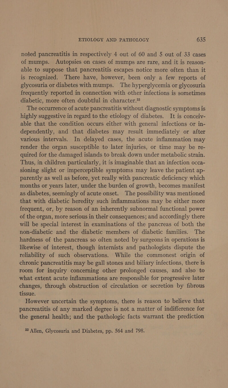 nosed pancreatitis in respectively 4 out of 60 and 5 out of 33 cases of mumps. Autopsies on cases of mumps are rare, and it is reason- able to suppose that pancreatitis escapes notice more often than it is recognized. There have, however, been only a few reports of glycosuria or diabetes with mumps. The hyperglycemia or glycosuria frequently reported in connection with other infections is sometimes diabetic, more often doubtful in character.* The occurrence of acute pancreatitis without diagnostic symptoms is highly suggestive in regard to the etiology of diabetes. It is conceiv- able that the condition occurs either with general infections or in- dependently, and that diabetes may result immediately or after various intervals. In delayed cases, the acute inflammation may render the organ susceptible to later injuries, or time may be re- quired for the damaged islands to break down under metabolic strain. Thus, in children particularly, it is imaginable that an infection occa- sioning slight or imperceptible symptoms may leave the patient ap- parently as well as before, yet really with pancreatic deficiency which months or years later, under the burden of growth, becomes manifest as diabetes, seemingly of acute onset. The possibility was mentioned that with diabetic heredity such inflammations may be either more frequent, or, by reason of an inherently subnormal functional power of the organ, more serious in their consequences; and accordingly there will be special interest in examinations of the pancreas of both the non-diabetic and the diabetic members of diabetic families. The hardness of the pancreas so often noted by surgeons in operations is likewise of interest, though internists and pathologists dispute the reliability of such observations. While the commonest origin of chronic pancreatitis may be gall stones and biliary infections, there is room for inquiry concerning other prolonged causes, and also to what extent acute inflammations are responsible for progressive later changes, through obstruction of circulation or secretion by fibrous tissue. However uncertain the symptoms, there is reason to believe that pancreatitis of any marked degree is not a matter of indifference for the general health; and the pathologic facts warrant the prediction 33 Allen, Glycosuria and Diabetes, pp. 564 and 798.