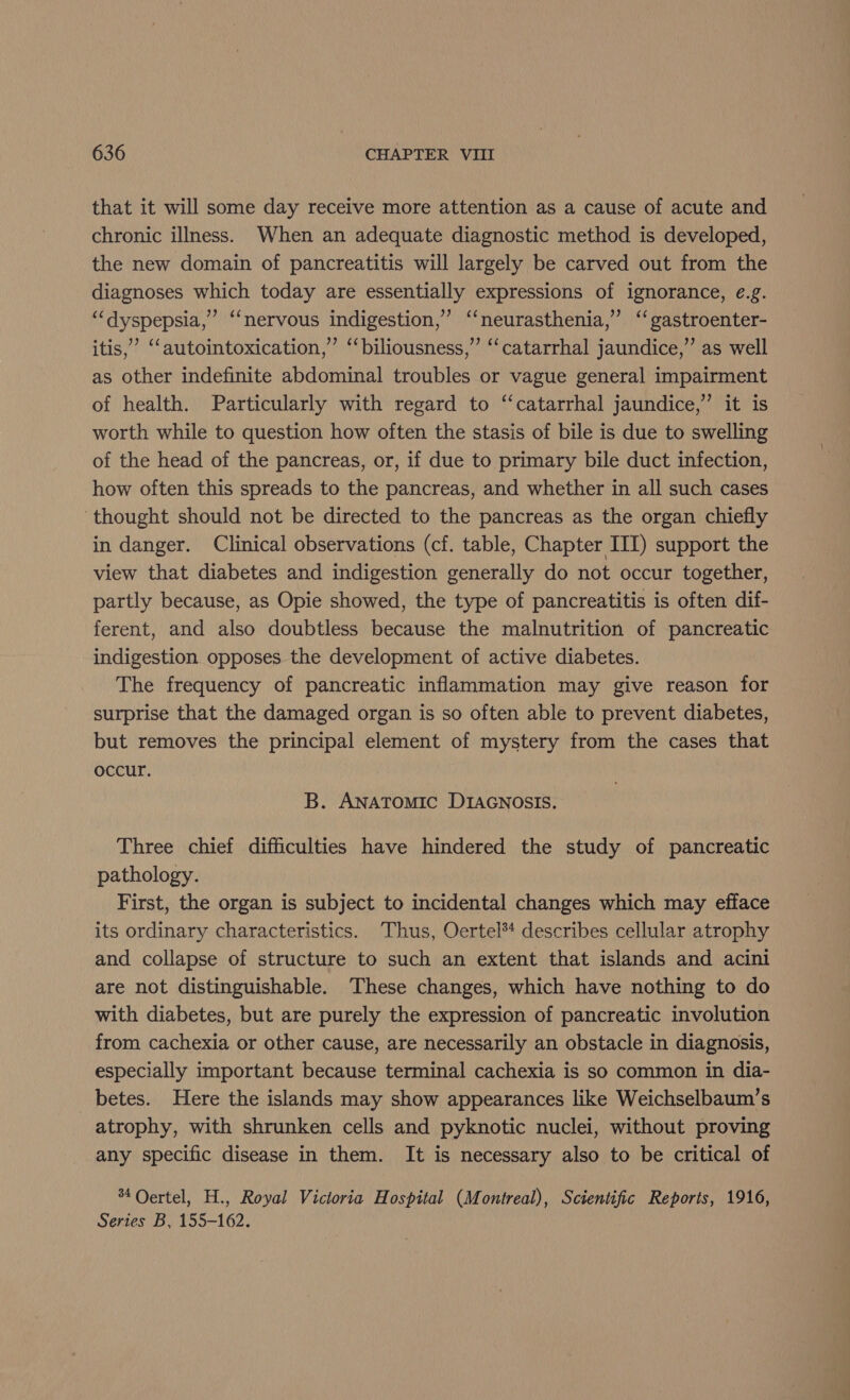 that it will some day receive more attention as a cause of acute and chronic illness. When an adequate diagnostic method is developed, the new domain of pancreatitis will largely be carved out from the diagnoses which today are essentially expressions of ignorance, ¢.g. ‘“‘dyspepsia,”’ “‘nervous indigestion,’ ‘‘neurasthenia,” ‘‘ gastroenter- itis,’ ‘‘autointoxication,’ ‘‘biliousness,” ‘‘catarrhal jaundice,” as well as other indefinite abdominal troubles or vague general impairment of health. Particularly with regard to ‘‘catarrhal jaundice,” it is worth while to question how often the stasis of bile is due to swelling of the head of the pancreas, or, if due to primary bile duct infection, how often this spreads to the pancreas, and whether in all such cases ‘thought should not be directed to the pancreas as the organ chiefly in danger. Clinical observations (cf. table, Chapter III) support the view that diabetes and indigestion generally do not occur together, partly because, as Opie showed, the type of pancreatitis is often dif- ferent, and also doubtless because the malnutrition of pancreatic indigestion opposes the development of active diabetes. The frequency of pancreatic inflammation may give reason for surprise that the damaged organ is so often able to prevent diabetes, but removes the principal element of mystery from the cases that occur. B. ANATOMIC DIAGNOSIS. Three chief difficulties have hindered the study of pancreatic pathology. First, the organ is subject to incidental changes which may efface its ordinary characteristics. Thus, Oertel*4 describes cellular atrophy and collapse of structure to such an extent that islands and acini are not distinguishable. These changes, which have nothing to do with diabetes, but are purely the expression of pancreatic involution from cachexia or other cause, are necessarily an obstacle in diagnosis, especially important because terminal cachexia is so common in dia- betes. Here the islands may show appearances like Weichselbaum’s atrophy, with shrunken cells and pyknotic nuclei, without proving any specific disease in them. It is necessary also to be critical of 34 Oertel, H., Royal Victoria Hospital (Montreal), Scientific Reports, 1916, Series B, 155-162.