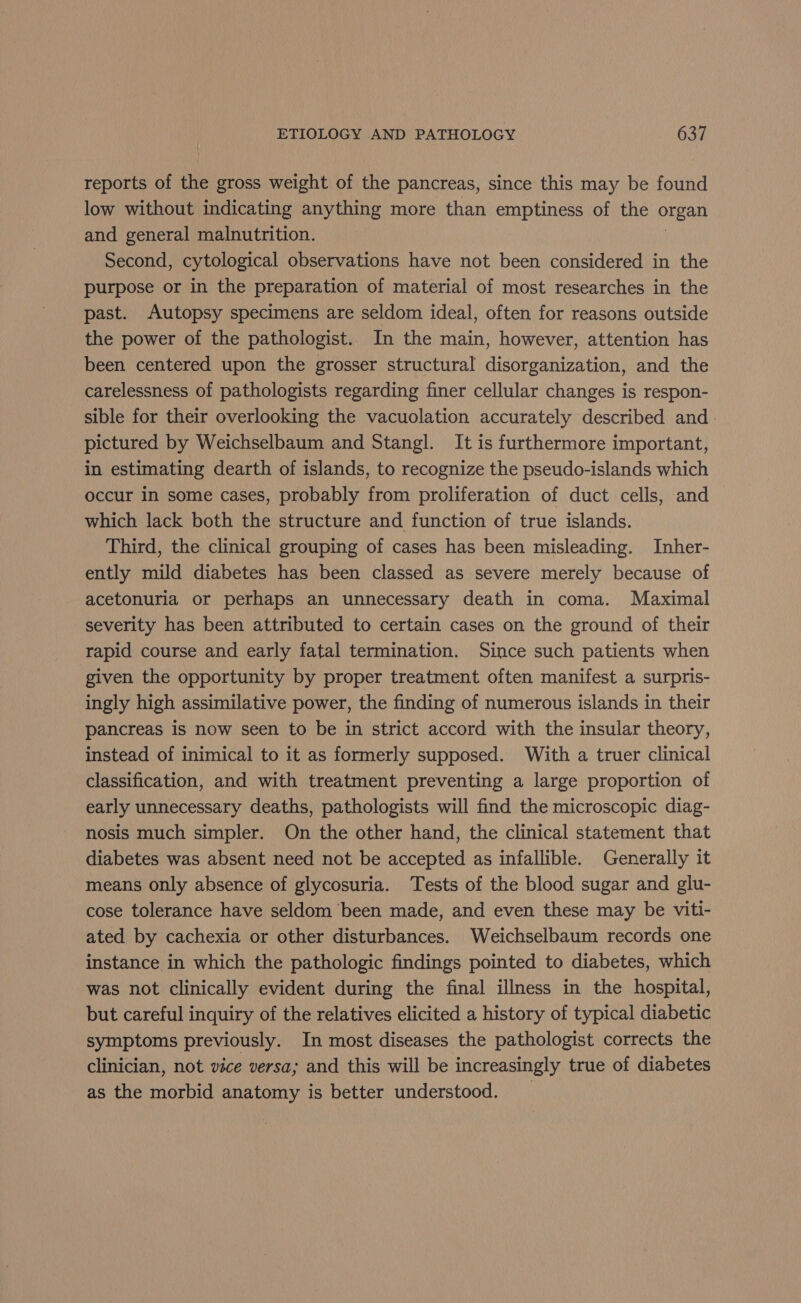 reports of the gross weight of the pancreas, since this may be found low without indicating anything more than emptiness of the organ and general malnutrition. Second, cytological observations have not been considered in the purpose or in the preparation of material of most researches in the past. Autopsy specimens are seldom ideal, often for reasons outside the power of the pathologist. In the main, however, attention has been centered upon the grosser structural disorganization, and the carelessness of pathologists regarding finer cellular changes is respon- sible for their overlooking the vacuolation accurately described and pictured by Weichselbaum and Stangl. It is furthermore important, in estimating dearth of islands, to recognize the pseudo-islands which occur in some cases, probably from proliferation of duct cells, and which lack both the structure and function of true islands. Third, the clinical grouping of cases has been misleading. Inher- ently mild diabetes has been classed as severe merely because of acetonurla or perhaps an unnecessary death in coma. Maximal severity has been attributed to certain cases on the ground of their rapid course and early fatal termination. Since such patients when given the opportunity by proper treatment often manifest a surpris- ingly high assimilative power, the finding of numerous islands in their pancreas is now seen to be in strict accord with the insular theory, instead of inimical to it as formerly supposed. With a truer clinical classification, and with treatment preventing a large proportion of early unnecessary deaths, pathologists will find the microscopic diag- nosis much simpler. On the other hand, the clinical statement that diabetes was absent need not be accepted as infallible. Generally it means only absence of glycosuria. Tests of the blood sugar and glu- cose tolerance have seldom been made, and even these may be viti- ated by cachexia or other disturbances. Weichselbaum records one instance in which the pathologic findings pointed to diabetes, which was not clinically evident during the final illness in the hospital, but careful inquiry of the relatives elicited a history of typical diabetic symptoms previously. In most diseases the pathologist corrects the clinician, not vice versa; and this will be increasingly true of diabetes as the morbid anatomy is better understood.