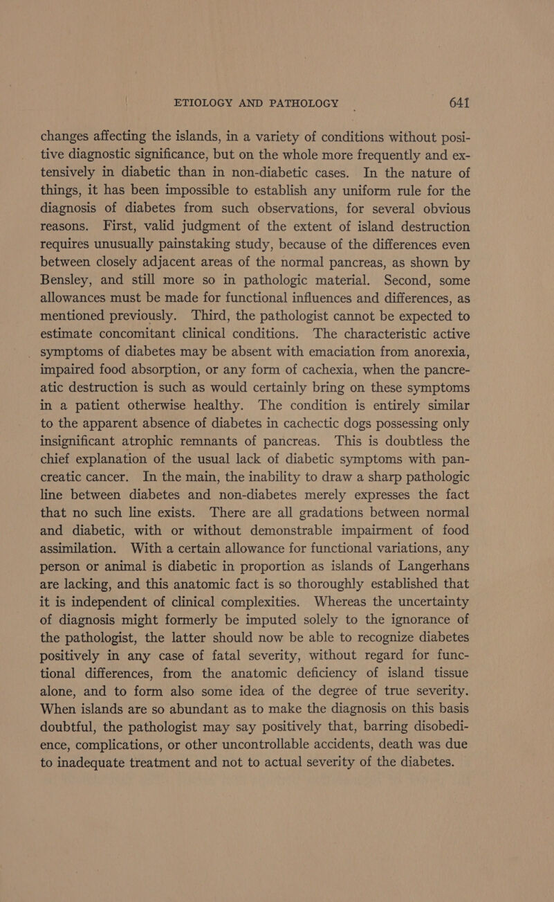 changes affecting the islands, in a variety of conditions without posi- tive diagnostic significance, but on the whole more frequently and ex- tensively in diabetic than in non-diabetic cases. In the nature of things, it has been impossible to establish any uniform rule for the diagnosis of diabetes from such observations, for several obvious reasons. First, valid judgment of the extent of island destruction requires unusually painstaking study, because of the differences even between closely adjacent areas of the normal pancreas, as shown by Bensley, and still more so in pathologic material. Second, some allowances must be made for functional influences and differences, as mentioned previously. Third, the pathologist cannot be expected to estimate concomitant clinical conditions. The characteristic active _ symptoms of diabetes may be absent with emaciation from anorexia, impaired food absorption, or any form of cachexia, when the pancre- atic destruction is such as would certainly bring on these symptoms in a patient otherwise healthy. The condition is entirely similar to the apparent absence of diabetes in cachectic dogs possessing only insignificant atrophic remnants of pancreas. This is doubtless the chief explanation of the usual lack of diabetic symptoms with pan- creatic cancer. In the main, the inability to draw a sharp pathologic line between diabetes and non-diabetes merely expresses the fact that no such line exists. There are all gradations between normal and diabetic, with or without demonstrable impairment of food assimilation. With a certain allowance for functional variations, any person or animal is diabetic in proportion as islands of Langerhans are lacking, and this anatomic fact is so thoroughly established that it is independent of clinical complexities. Whereas the uncertainty of diagnosis might formerly be imputed solely to the ignorance of the pathologist, the latter should now be able to recognize diabetes positively in any case of fatal severity, without regard for func- tional differences, from the anatomic deficiency of island tissue alone, and to form also some idea of the degree of true severity. When islands are so abundant as to make the diagnosis on this basis doubtful, the pathologist may say positively that, barring disobedi- ence, complications, or other uncontrollable accidents, death was due to inadequate treatment and not to actual severity of the diabetes.