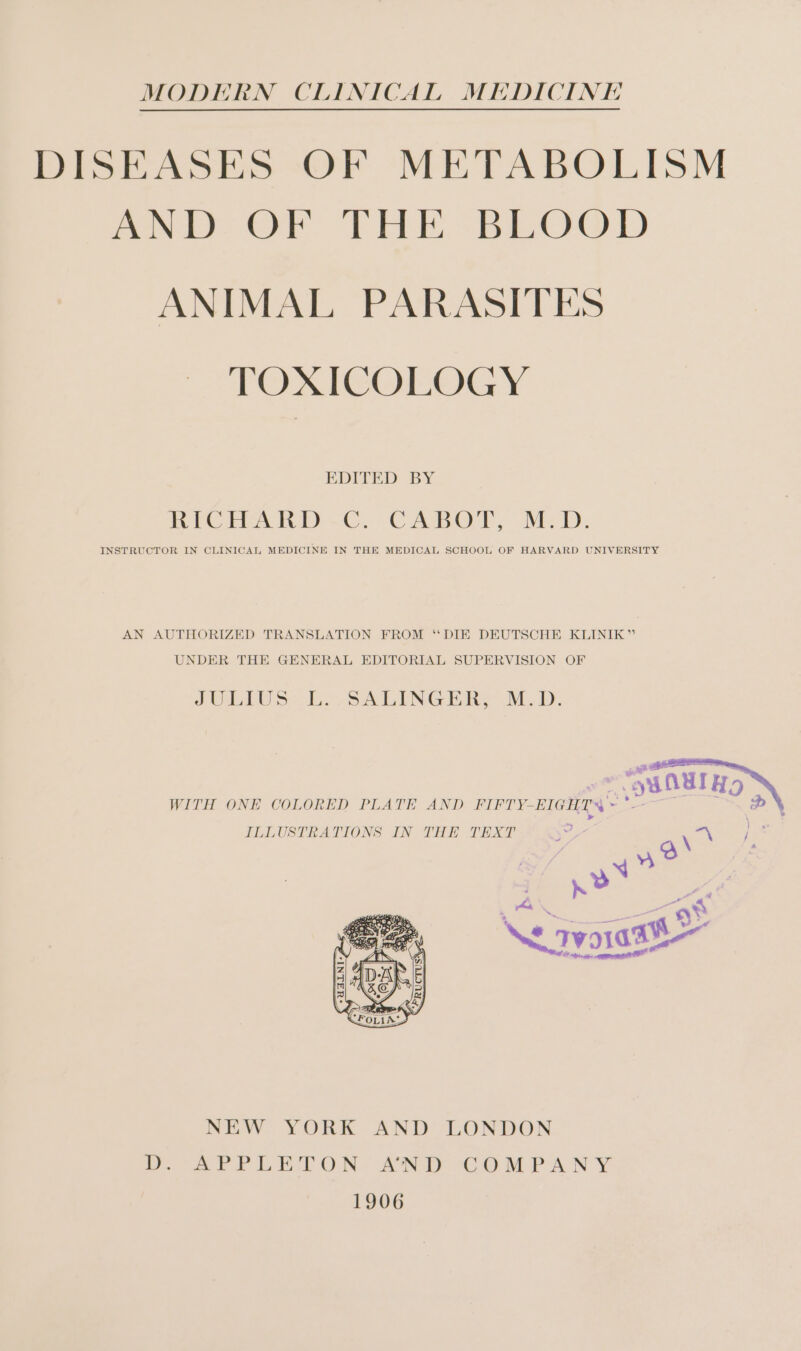 MODERN CLINICAL MEDICINE DISEASES OF METABOLISM moe (OE TEE SBLO®D ANIMAL PARASITES TOXICOLOGY EDITED BY BRCHARND-E,CABOT, MED. INSTRUCTOR IN CLINICAL MEDICINE IN THE MEDICAL SCHOOL OF HARVARD UNIVERSITY AN AUTHORIZED TRANSLATION FROM “DIE DEUTSCHE KLINIK” UNDER THE GENERAL EDITORIAL SUPERVISION OF JULIUS -L. -SALINGERZ M.D. WITH ONE COLORED PLATE AND FIFTY-EIGHTS ~*~ ILLUSTRATIONS IN THE TEXT NEW YORK AND LONDON Dy APTrPLETON, AND COMPANY 1906