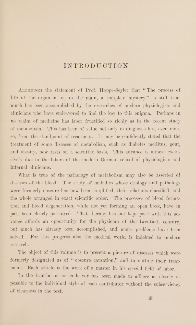 INTRODUCTION AurHoucH the statement of Prof. Hoppe-Seyler that “ The process of life of the organism is, in the main, a complete mystery” is still true, much has been accomplished by the researches of modern physiologists and clinicians who have endeavored to find the key to this enigma. Perhaps in no realm of medicine has labor fructified so richly as in the recent study of metabolism. This has been of value not only in diagnosis but, even more so, from the standpoint of treatment. It may be confidently stated that the treatment of some diseases of metabolism, such as diabetes mellitus, gout, and obesity, now rests on a scientific basis. This advance is almost exclu- sively due to the labors of the modern German school of physiologists and internal clinicians. | What is true of the pathology of metabolism may also be asserted of diseases of the blood. The study of maladies whose etiology and pathology were formerly obscure has now been simplified, their relations classified, and the whole arranged in exact scientific order. The processes of blood forma- tion and blood degeneration, while not yet forming an open book, have in part been clearly portrayed. That therapy has not kept pace with this ad- vance affords an opportunity for the physician of the twentieth century, but much has already been accomplished, and many problems have been solved. For this progress also the medical world is indebted to modern research. | The object of this volume is to present a picture of diseases which were formerly designated as of “obscure causation,” and to outline their treat- ment. Each article is the work of a master in his special field of labor. In the translation an endeavor has been made to adhere as closely as possible to the individual style of each contributor without the subserviency of clearness in the text.