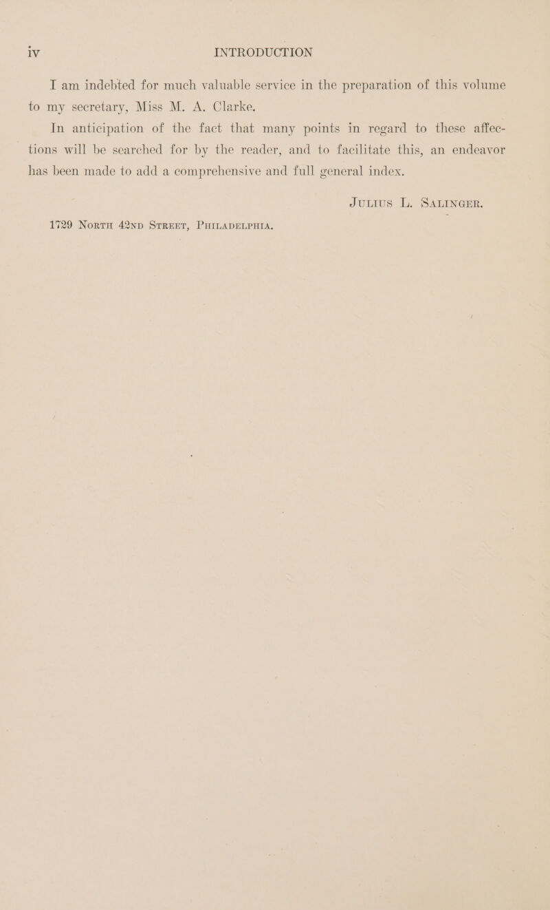 I am indebted for much valuable service in the preparation of this volume to my secretary, Miss M. A. Clarke. In antieipation of the fact that many points in regard to these affec- tions will be searched for by the reader, and to facilitate this, an endeavor has been made to add a comprehensive and full general index. JULIUS L. SALINGER. 1729 NoRTH 42np STREET, PHILADELPHIA.