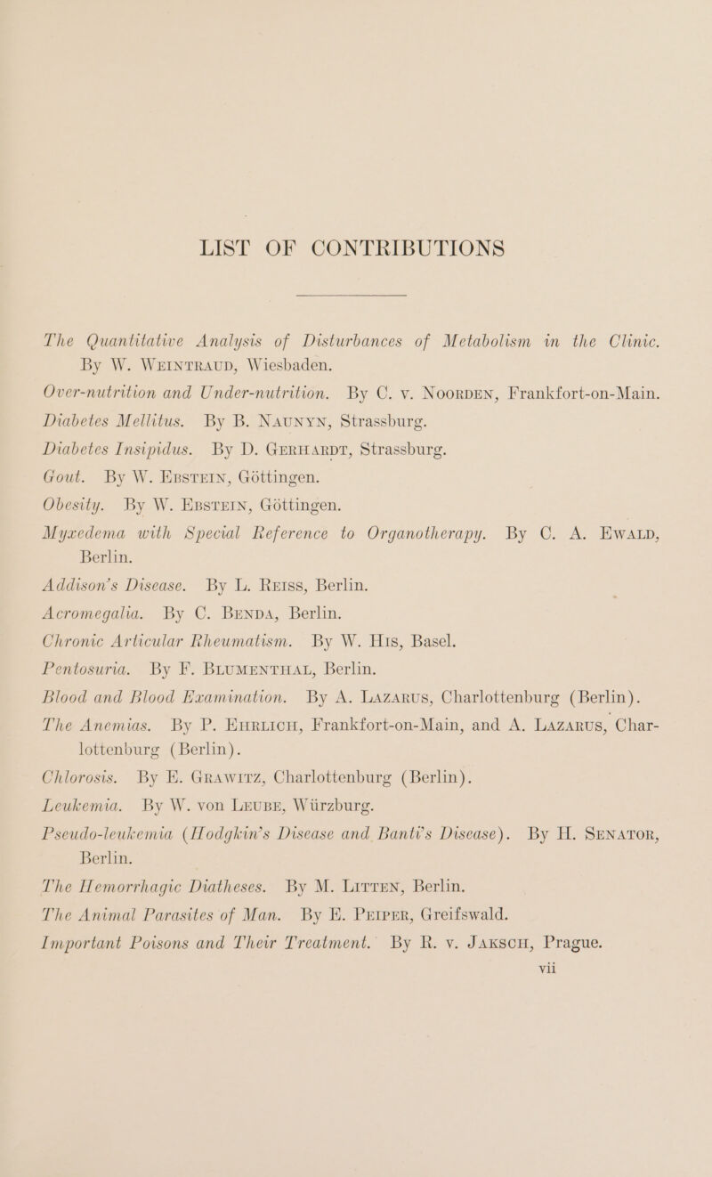 LIST OF CONTRIBUTIONS The Quantitative Analysis of Disturbances of Metabolism in the Clinic. By W. WEINTRAUD, Wiesbaden. Over-nutrition and Under-nutrition. By C. v. NoorpEN, Frankfort-on-Main. Diabetes Mellitus. By B. Naunyn, Strassburg. Diabetes Insipidus. By D. GERHARDT, Strassburg. Gout. By W. Epstein, Göttingen. Obesity. By W. EBstein, Göttingen. Myxedema with Special Reference to Organotherapy. By C. A. Ewaıp, Berlin. Addison’s Disease. By L. Retss, Berlin. Acromegalia. By C. BENDA, Berlin. Chronic Articular Rheumatism. By W. His, Basel. Pentosuria. By F. BLUMENTHAL, Berlin. Blood and Blood Examination. By A. Lazarus, Charlottenburg (Berlin). The Anemias. By P. Enruicu, Frankfort-on-Main, and A. Lazarus, Char- lottenburg (Berlin). Chlorosis. By E. Grawirz, Charlottenburg (Berlin). Leukemia. By W. von LEUBE, Würzburg. Pseudo-leukemia (Hodgkin’s Disease and Banti’s Disease). By H. SENATOR, Berlin. The Hemorrhagic Diatheses. By M. Lirren, Berlin. The Animal Parasites of Man. By E. Prtprr, Greifswald. Important Poisons and Their Treatment. By R. v. JAxscu, Prague. Vil