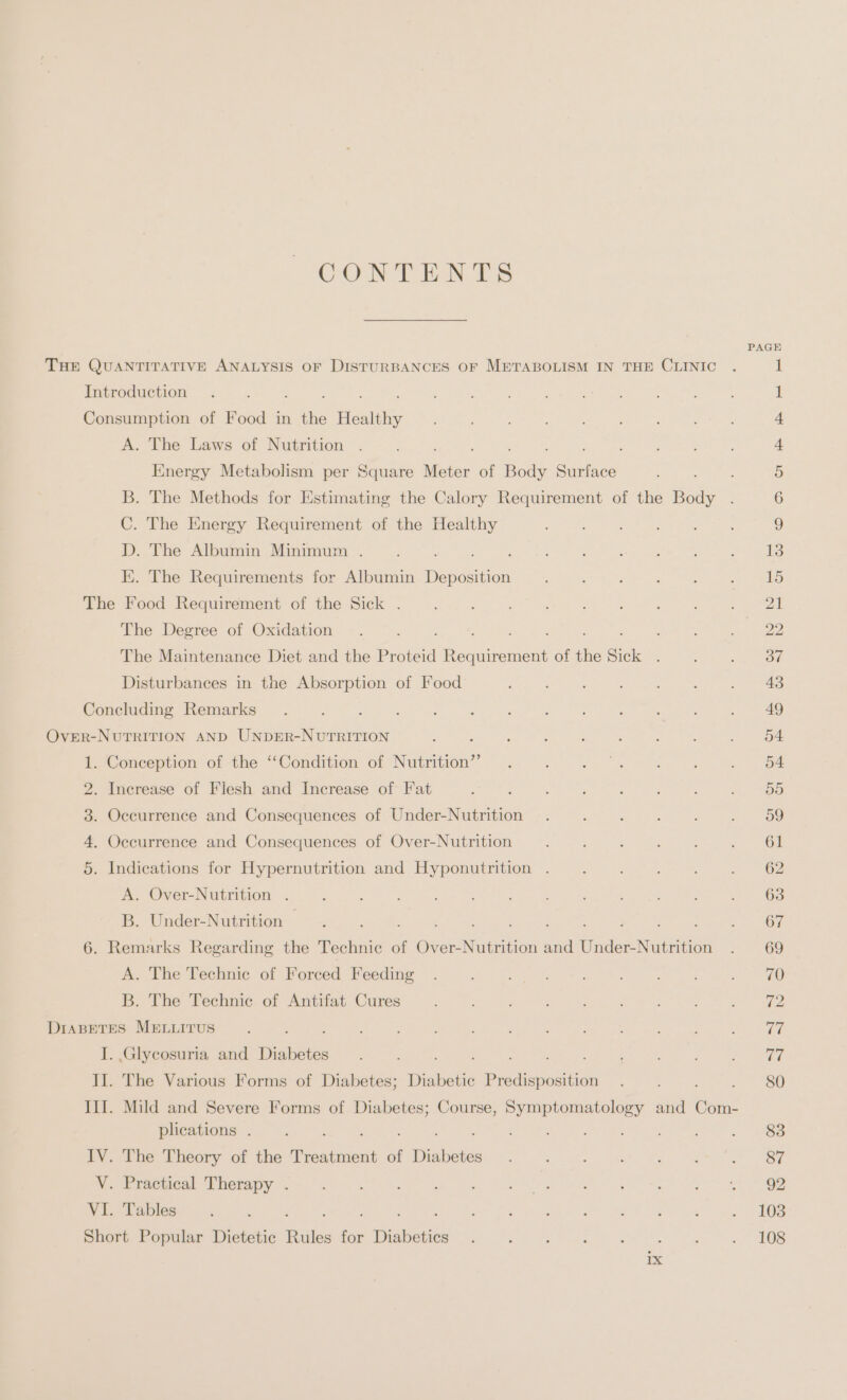 CONTENTS A. The Laws of Nutrition ; Energy Metabolism per Square Meter of Body ice B. The Methods for Estimating the Calory Requirement of the Body C. The Energy Requirement of the Healthy D. The Albumin Minimum . E. The Requirements for Albumin Den The Degree of Oxidation : 5 The Maintenance Diet and the Proteid fea nee of the Sick . Disturbances in the Absorption of Food Co mem Ww bb Conception of the “Condition of Nutrition” A. Over-Nutrition . B. Under-Nutrition A. The Technic of Forced Feeding B. The Technic of Antifat Cures I . Glycosuria and Diabetes plications . 1X PAGE 103 108