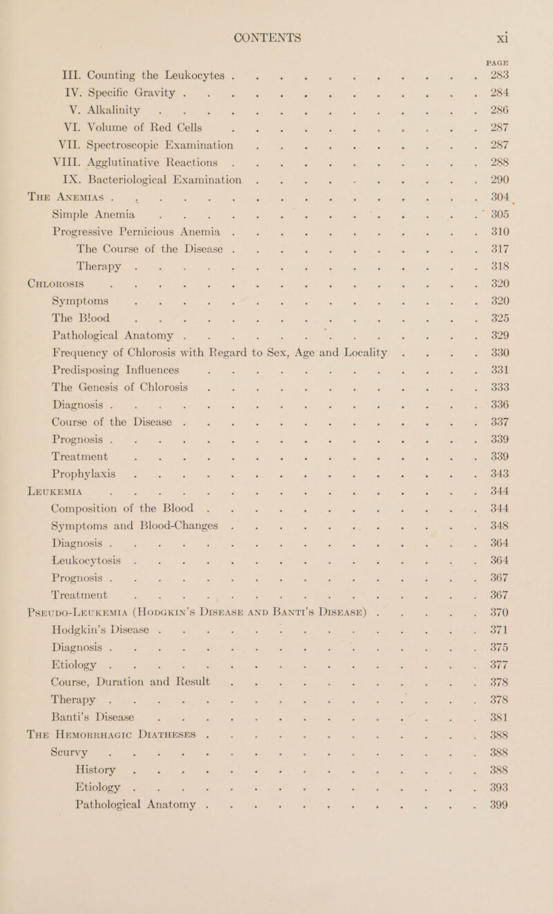 PAGE ZUR een te Deukocyies ~~. na Er ee a 288 ee en een. we 284 V. Alkalinity. : 5 ; P : ; ; ; ; , h : . 286 VI. Volume of Red Cells Me rt a oe ee ee ee of | VII. Spectroscopic Examination : ; F : - es : ‘ oe 281 VIII. Agglutinative Reactions . : ; ‘ : ; F ; : ‘ » 208 Px -soaceenologiea! Examination Wem 06 =e. « oa py =e « 290 THE ANEMIAS . : : | : : | ‘ : : ‘ P ‘ : F ea Simple Anemia A ER ee EC 8 he ied. v5 OOD Erosresive Pernicious Anemia. 2 a ei + per owe a ee «SLO The Course of the Disease . : dara” a as GAP ad ints OS gis peer i Therapy . : : ; ; : : ; ; : : : é : . 318 CHLOROSIS \ : ‘ See 2% a «ae en a 820 Symptoms , ; ; : ; ; et ER De ee eae eS) The Blood 3 , ; CH Bete, apm ot.) diese Wail IOP ht Mae ee Pathological Anatomy . : ‘ sie eh Roe «. 3829 Frequency of Chlorosis with et to aoe Ka 24 eae iwi. Ste sy coo Predisposing Influences Bee Ag an ie at cere See Ba The Genesis of Chlorosis . : Re ee ee Diagnosis . : 3 : ; : ; Re Da ar ei, . 336 Kos Brokihe Tisease. u. ar ee eee oe Pecos! ee a UR ee ee u CS oma Treatment : : , ; : : : : &gt; : ; = : &gt; 839 Prophylaxis _. : : : ‘ : : : : Seu : : é . 343 LEUKEMIA : ; d : ; : : ; re R . 344 Composition of the Blood N ee a a N rye yk pyaaprems and BloodChanges „u ar mr rn ee I BAR Diagnosis . RE aa RE era ER eG ger go Leukoeytosis . ; : : 5 ‘ ‘ : ‘ ; ; : : ‘ . 364 Prognosis . Se ae ae ek TR re re ad AE ge ee ete » B67 Treatment : £ : s : A 3 : Ä 5 F ; : : 2307. PsEuUDo-LEUKEMIA (HoODGKIN’S DISEASE AND BANTI’S DISEASE) . ; , ; 230 ida ire isense 5. elas NN ee) N Pe Oo ee IE N IS eh oe el eT ea eek a Se ak ow ee a te See ase Beam Etiology . , ? : d Leer : a: ; : - oo ot SORE Louree Durtson aud-kesu aut ira a EO TS N BES Banti’s Disease ; : ‘ é set Cr FE : Pine &amp; ; : 3831 THe HEMORRHAGIC DIATHESES . ‘ : ‘ Sn 5 : , ; : 3 . 388 i Ee oy eee Soe ee olga) Ge eo he Senko! oe. ISS Ree RE N = ee a PEN er.» a ee ane ne: wa