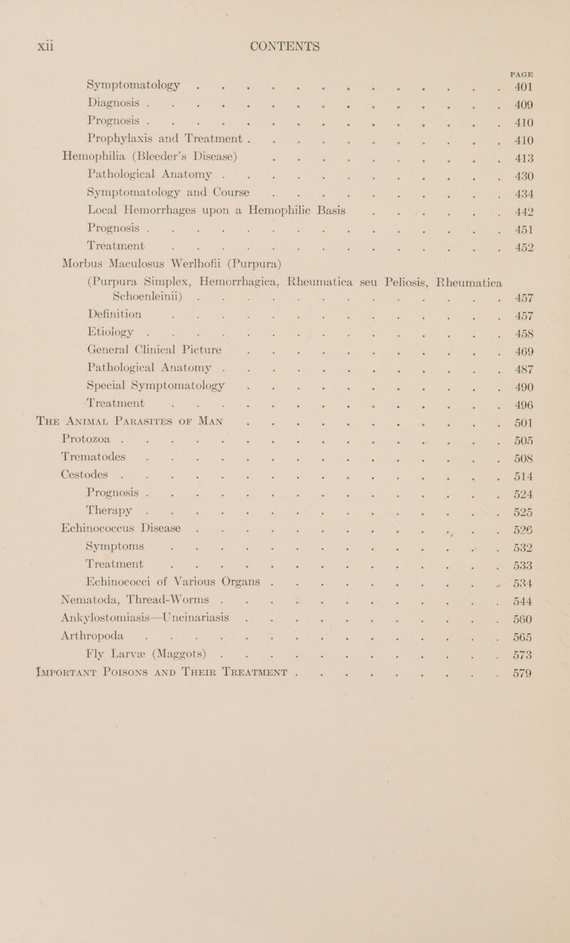 Symaptemstoloey wu se ~ ~ce ews Diagnosis . Prognosis . : Prophylaxis and Treatment . Hemophilia (Bleeder’s Disease) Pathological Anatomy Symptomatology and Course ; : Local Hemorrhages upon a Hemophilic Basis Prognosis . | Treatment ; : 4 ; Morbus Maculosus Werlhofii (Purpura) PAGE ° ° ‘ : : i . 407 . 0 : . : ; . 409 ° ° ° ° : . 410 410 413 430 434 442 451 452 Schoenleinii) Definition Etiology General Clinical Picture Pathological Anatomy Special Symptomatology Treatment THE ANIMAL PARASITES OF MAN Protozoa Trematodes Cestodes Prognosis . Therapy Echinococcus Disease Symptoms Treatment Echinococci of Various Organs Nematoda, Thread-Worms Ankylostomiasis—Uncinariasis Arthropoda . : Fly Larve (Maggots) IMPORTANT POISONS AND THEIR TREATMENT . 457 457 458 469 487 ; : . 490 A : ’ . 496 501 505 508 514 524 525 526 532 533 Oat 544 560 565 573 579