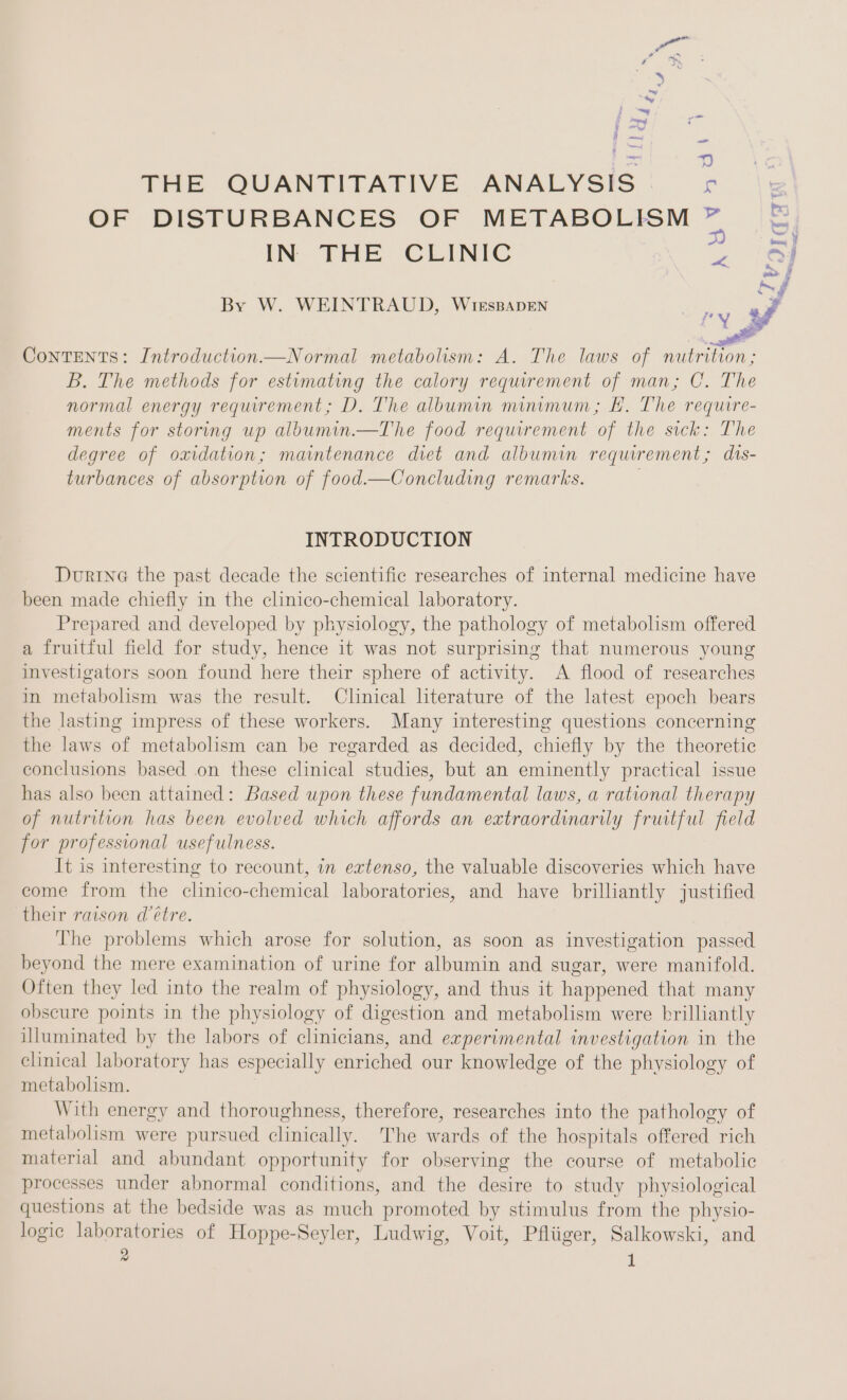 5, ie: THE QUANTITATIVE ANALYSIS ee OF DISTURBANCES OF METABOLISM ” =f IN THE CLINIC 2 icf af By W. WEINTRAUD, WiıEsBADEN Sg al ry &amp; ee Contents: Introduction—Normal metabolism: A. The laws of nutrition; B. The methods for estimating the calory requirement of man; C. The normal energy requirement; D. The albumin minimum; E. The require- ments for storing up albumin.—The food requirement of the sick: The degree of oxidation; maintenance diet and albumin requirement; dis- turbances of absorption of food.—Concluding remarks. INTRODUCTION During the past decade the scientific researches of internal medicine have been made chiefly in the clinico-chemical laboratory. Prepared and developed by physiology, the pathology of metabolism offered a fruitful field for study, hence it was not surprising that numerous young investigators soon found here their sphere of activity. A flood of researches in metabolism was the result. Clinical literature of the latest epoch bears the lasting impress of these workers. Many interesting questions concerning the laws of metabolism can be regarded as decided, chiefly by the theoretic conclusions based on these clinical studies, but an eminently practical issue has also been attained: Based upon these fundamental laws, a rational therapy of nutrition has been evolved which affords an extraordinarily fruitful field for professional usefulness. It is interesting to recount, in extenso, the valuable discoveries which have come from the clinico-chemical laboratories, and have brilliantly justified their raison d’etre. The problems which arose for solution, as soon as investigation passed beyond the mere examination of urine for albumin and sugar, were manifold. Often they led into the realm of physiology, and thus it happened that many obscure points in the physiology of digestion and metabolism were brilliantly illuminated by the labors of clinicians, and experimental investigation in the clinical laboratory has especially enriched our knowledge of the physiology of metabolism. With energy and thoroughness, therefore, researches into the pathology of metabolism were pursued clinically. The wards of the hospitals offered rich material and abundant opportunity for observing the course of metabolic processes under abnormal conditions, and the desire to study physiological questions at the bedside was as much promoted by stimulus from the physio- logic laboratories of Hoppe-Seyler, Ludwig, Voit, Pfliiger, Salkowski, and