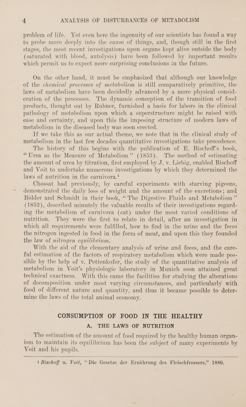 problem of life. Yet even here the ingenuity of our scientists has found a way to probe more deeply into the cause of things, and, though still in the first stages, the most recent investigations upon organs kept alive outside the body (saturated with blood, autolysis) have been followed by important results which permit us to expect more surprising conclusions in the future. On the other hand, it must be emphasized that although our knowledge of the chemical processes of metabolism is still comparatively primitive, the laws of metabolism have been decidedly advanced by a more physical consid- eration of the processes. The dynamic conception of the transition of food products, thought out by Rubner, furnished a basis for labors in the clinical pathology of metabolism upon which a superstructure might be raised with ease and certainty, and upon this the imposing structure of modern laws of metabolism in the diseased body was soon erected. If we take this as our actual theme, we note that in the clinical study of metabolism in the last few decades quantitative investigations take precedence. The history of this begins with the publication of E. Bischoff’s book, “Urea as the Measure of Metabolism” (1853). The method of estimating the amount of urea by titration, first employed by J. v. Liebig, enabled Bischoff and Voit to undertake numerous investigations by which they determined the laws of nutrition in the carnivora.! Chossat had previously, by careful experiments with starving pigeons, demonstrated the daily loss of weight and the amount of the excretions; and Bidder and Schmidt in their book, “ The Digestive Fluids and Metabolism ” (1852), described minutely the valuable results of their investigations regard- ing the metabolism of carnivora (cat) under the most varied conditions of nutrition. They were the first to relate in detail, after an investigation in which all requirements were fulfilled, how to find in the urine and the feces the nitrogen ingested in food in the form of meat, and upon this they founded the law of nitrogen equilibrium. With the aid of the elementary analysis of urine and feces, and the care- ful estimation of the factors of respiratory metabolism which were made pos- sible by the help of v. Pettenkofer, the study of the quantitative analysis of metabolism in Voit’s physiologic laboratory in Munich soon attained great technical exactness. With this came the facilities for studying the alterations of decomposition under most varying circumstances, and particularly with food of different nature and quantity, and thus it became possible to deter- mine the laws of the total animal economy. CONSUMPTION OF FOOD IN THE HEALTHY A. THE LAWS OF NUTRITION | The estimation of the amount of food required by the healthy human organ- ism to maintain its equilibrium has been the subject of many experiments by Voit and his pupils. 1 Bischoff u. Voit, “ Die Gesetze der Ernährung des Fleischfressers,” 1880.