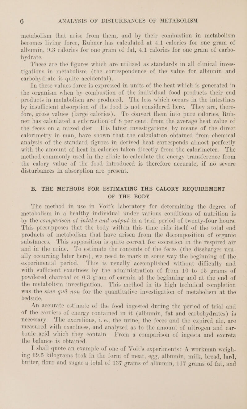 metabolism that arise from them, and by their combustion in metabolism becomes living force, Rubner has calculated at 4.1 calories for one gram of albumin, 9.3 calories for one gram of fat, 4.1 calories for one gram of carbo- hydrate. These are the figures which are utilized as Stomdards in all clinical inves- tigations in heroin (the correspondence of the value for albumin and carbohydrate is quite accidental). In these values force is expressed in units of the heat which is generated in the organism when by combustion of the individual food products their end products in metabolism are produced. The loss which occurs in the intestines by insufficient absorption of the food is not considered here. They are, there- fore, gross values (large calories). To convert them into pure calories, Rub- ner has calculated a subtraction of 8 per cent. from the average heat value of the feces on a mixed diet. His latest investigations, by means of the direct calorimetry in man, have shown that the calculation obtained from chemical analysis of the standard figures in derived heat corresponds almost perfectly with the amount of heat in calories taken directly from the calorimeter. The method commonly used in the clinic to calculate the energy transference from the calory value of the food introduced is therefore accurate, if no severe disturbances in absorption are present. B. THE METHODS FOR ESTIMATING THE CALORY REQUIREMENT OF THE BODY The method in use in Voit’s laboratory for determining the degree of metabolism in a healthy individual under various conditions of nutrition is by the comparison of intake and output in a trial period of twenty-four hours. This presupposes that the body within this time rids itself of the total end products of metabolism that have arisen from the decomposition of organic substances. ‘This supposition is quite correct for excretion in the respired air and in the urine. To estimate the contents of the feces (the discharges usu- ally occurring later here), we need to mark in some way the beginning of the ne period. This is usually accomplished without difficulty and with sufficient exactness by the administration of from 10 to 15 grams of powdered charcoal or 0.3 gram of carmin at the beginning and at the end of the metabolism investigation. This method in its high technical completion was the sine qua non for the quantitative investigation of metabolism at the bedside. An accurate estimate of the food ingested during the period of trial and of the carriers of energy contained in it (albumin, fat and carbohy drates) 1s necessary. ‘I'he excretions, i.e., the urine, the feces and the expired air, are measured with exactness, an analyzed as . the amount of nitrogen and car- bonie acid which they contain. From a comparison of ingesta and excreta the balance is obtained. I shall quote an example of one of Voit’s experiments: A workman weigh- ing 69.5 kilograms took in the form of meat, egg, albumin, milk, bread, lard, OD? a flour nd sugar a total of 137 grams ei albumin, 117 grams of fae Gad