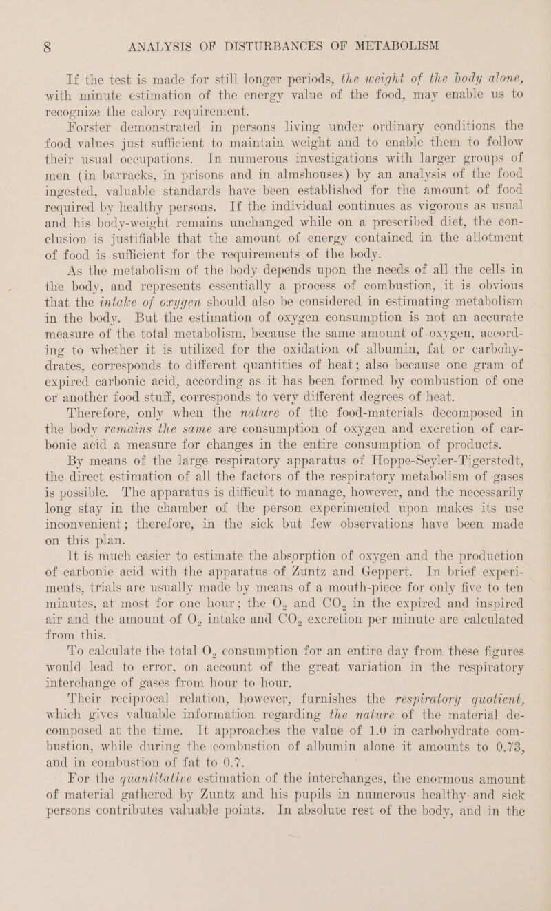 If the test is made for still longer periods, the weight of the body alone, with minute estimation of the energy value of the food, may enable us to recognize the calory requirement. Forster demonstrated in persons living under ordinary conditions the food values just sufficient to maintain weight and to enable them to follow their usual occupations. In numerous investigations with larger groups of men (in barracks, in prisons and in almshouses) by an analysis of the food ingested, valuable standards have been established for the amount of food required by healthy persons. If the individual continues as vigorous as usual and his body-weight remains unchanged while on a prescribed diet, the con- clusion is justifiable that the amount of energy contained in the allotment of food is sufficient for the requirements of the body. As the metabolism of the body depends upon the needs of all the cells in the body, and represents essentially a process of combustion, it is obvious that the intake of oxygen should also be considered in estimating metabolism in the body. But the estimation of oxygen consumption is not an accurate measure of the total metabolism, because the same amount of-oxygen, accord- ing to whether it is utilized for the oxidation of albumin, fat or carbohy- drates, corresponds to different quantities of heat; also because one gram of expired carbonic acid, according as it has been formed by combustion of one or another food stuff, corresponds to very different degrees of heat. Therefore, only when the nature of the food-materials decomposed in the body remains the same are consumption of oxygen and excretion of car- bonic acid a measure for changes in the entire consumption of products. By means of the large respiratory apparatus of Hoppe-Seyler-Tigerstedt, the direct estimation of all the factors of the respiratory metabolism of gases is possible. The apparatus is difficult to manage, however, and the necessarily long stay in the chamber of the person experimented upon makes its use inconvenient; therefore, in the sick but few observations have been made on this plan. It is much easier to estimate the absorption of oxygen and the production of carbonic acid with the apparatus of Zuntz and Geppert. In brief experi- ments, trials are usually made by means of a mouth-piece for only five to ten minutes, at most for one hour; the O, and CQO, in the expired and inspired air and the amount of O, intake and CO, excretion per minute are calculated from this. To calculate the total O, consumption for an entire day from these figures would lead to error, on account of the great variation in the respiratory interchange of gases from hour to hour. Their reciprocal relation, however, furnishes the respiratory quotient, which gives valuable information regarding the nature of the material de- composed at the time. It approaches the value of 1.0 in carbohydrate com- bustion, while during the combustion of albumin alone it amounts to 0.73, and in combustion of fat to 0.7. For the quantitative estimation of the interchanges, the enormous amount of material gathered by Zuntz and his pupils in numerous healthy- and sick persons contributes valuable points. In absolute rest of the body, and in the