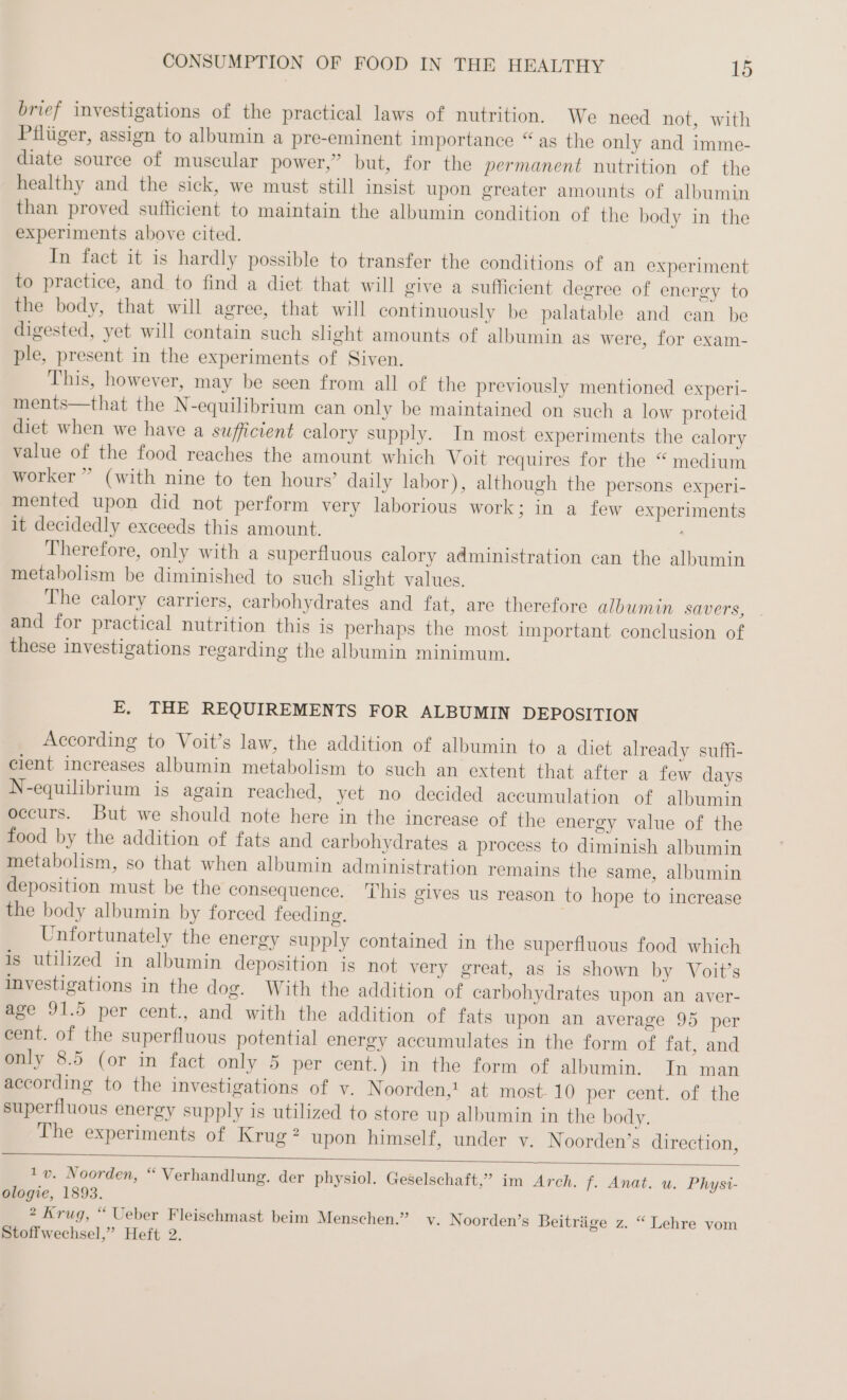 brief investigations of the practical laws of nutrition. We need not, with Pilüger, assign to albumin a pre-eminent importance “as the only and imme- diate source of muscular power,” but, for the permanent nutrition of the healthy and the sick, we must still insist upon greater amounts of albumin than proved sufficient to maintain the albumin condition of the body in the experiments above cited. In fact it is hardly possible to transfer the conditions of an experiment to practice, and to find a diet that will give a sufficient degree of energy to the body, that will agree, that will continuously be palatable and can be digested, yet will contain such slight amounts of albumin as were, for exam- ple, present in the experiments of Siven. This, however, may be seen from all of the previously mentioned experi- ments—that the N-equilibrium can only be maintained on such a low proteid diet when we have a sufficient calory supply. In most experiments the calory value of the food reaches the amount which Voit requires for the “ medium worker ” (with nine to ten hours’ daily labor), although the persons experi- mented upon did not perform very laborious work; in a few experiments it decidedly exceeds this amount. Therefore, only with a superfluous calory administration can the albumin metabolism be diminished to such slight values. The calory carriers, carbohydrates and fat, are therefore albumin savers, . and for practical nutrition this is perhaps the most important conclusion of these investigations regarding the albumin minimum. E. THE REQUIREMENTS FOR ALBUMIN DEPOSITION According to Voit’s law, the addition of albumin to a diet already suffi- cient increases albumin metabolism to such an extent that after a few days N-equilibrium is again reached, yet no decided accumulation of albumin occurs. But we should note here in the increase of the energy value of the food by the addition of fats and carbohydrates a process to diminish albumin metabolism, so that when albumin administration remains the same, albumin deposition must be the consequence. This gives us reason to hope to increase the body albumin by forced feeding. Unfortunately the energy supply contained in the superfluous food which is utilized in albumin deposition is not very great, as is shown by Voit’s investigations in the dog. With the addition of carbohydrates upon an aver- age 91.5 per cent., and with the addition of fats upon an average 95 per cent. of the superfluous potential energy accumulates in the form of fat, and only 8.5 (or in fact only 5 per cent.) in the form of albumin. In man according to the investigations of v. Noorden,! at most- 10 per cent. of the superfluous energy supply is utilized to store up albumin in the body. The experiments of Krug: upon himself, under v. Noorden’s direction, 1 v. Noorden, “ Verhandlung. der physiol. Geselschaft,” im Arch. f. Anat. u. Physi- ologie, 1893. 2 Krug, “ Ueber Fleischmast beim Menschen.” v. Noorden’s Beiträge z. “ Lehre vom Stoffwechsel,” Heft 2.