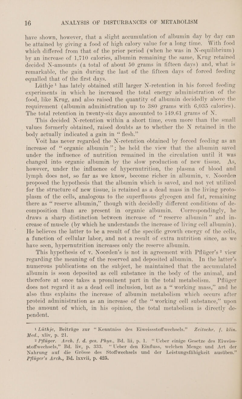 have shown, however, that a slight accumulation of albumin day by day can be attained by giving a food of high calory value for a long time. With food which differed from that of the prior period (when he was in N-equilibrium) remarkable, the gain during the last of the fifteen days of forced feeding equalled that of the first days. Liithje* has lately obtained still larger N-retention in his forced feeding food, like Krug, and also raised the quantity of albumin decidedly above the requirement (albumin administration up to 380 grams with 6,035 calories). The total retention in twenty-six days amounted to 149.61 grams of N. This decided N-retention within a short time, even more than the small _ values formerly obtained, raised doubts as to whether the N retained in the body actually indicated a gain in “ flesh.” Voit has never regarded the N-retention obtained by forced feeding as an increase of “organic albumin”; he held the view that the albumin saved under the influence of nutrition remained in the circulation until it was changed into organic albumin by the slow production of new tissue. As, however, under the influence of hypernutrition, the plasma of blood and lymph does not, so far as we know, become richer in albumin, v. Noorden proposed the hypothesis that the albumin which is saved, and not yet utilized for the structure of new tissue, is retained as a dead mass in the living proto- plasm of the cells, analogous to the superfluous glycogen and fat, remaining there as “reserve albumin,” though with decidedly different conditions of de- composition than are present in organic albumin. Correspondingly, he draws a sharp distinction between increase of “reserve albumin” and in- crease of muscle (by which he understands the increase of living cell albumin). He believes the latter to be a result of the specific growth energy of the cells, a function of cellular labor, and not a result of extra nutrition since, as we have seen, hypernutrition increases only the reserve albumin. This hypothesis of v. Noorden’s is not in agreement with Pflüger’s ? view regarding the meaning of the reserved and deposited albumin. In the latter’s numerous publications on the subject, he maintained that the accumulated albumin is soon deposited as cell substance in the body of the animal, and does not regard it as a dead cell inclusion, but as a “ working mass,” and he also thus explains the increase of albumin metabolism which oceurs after proteid administration as an increase of the “ working cell substance,” upon the amount of which, in his opinion, the total metabolism is directly de- pendent. ı Lüthje, Beiträge zur “ Kenntniss des Eiweissstoffwechsels.” Zeitschr. f. klin. Med., xliv, p. 21. 2 Pflüger. Arch. f. d. ges. Phys., Bd. lii, p. 1. “ Ueber einige Gesetze des Eiweiss- stoffwechsels,” Bd. liv, p. 333. “ Ueber den Einfluss, welchen Menge und Art der Nahrung auf die Grösse des Stoffwechsels und der Leistungsfähigkeit ausüben.” Pflüger’s Arch., Bd. Ixxvii, p. 425.