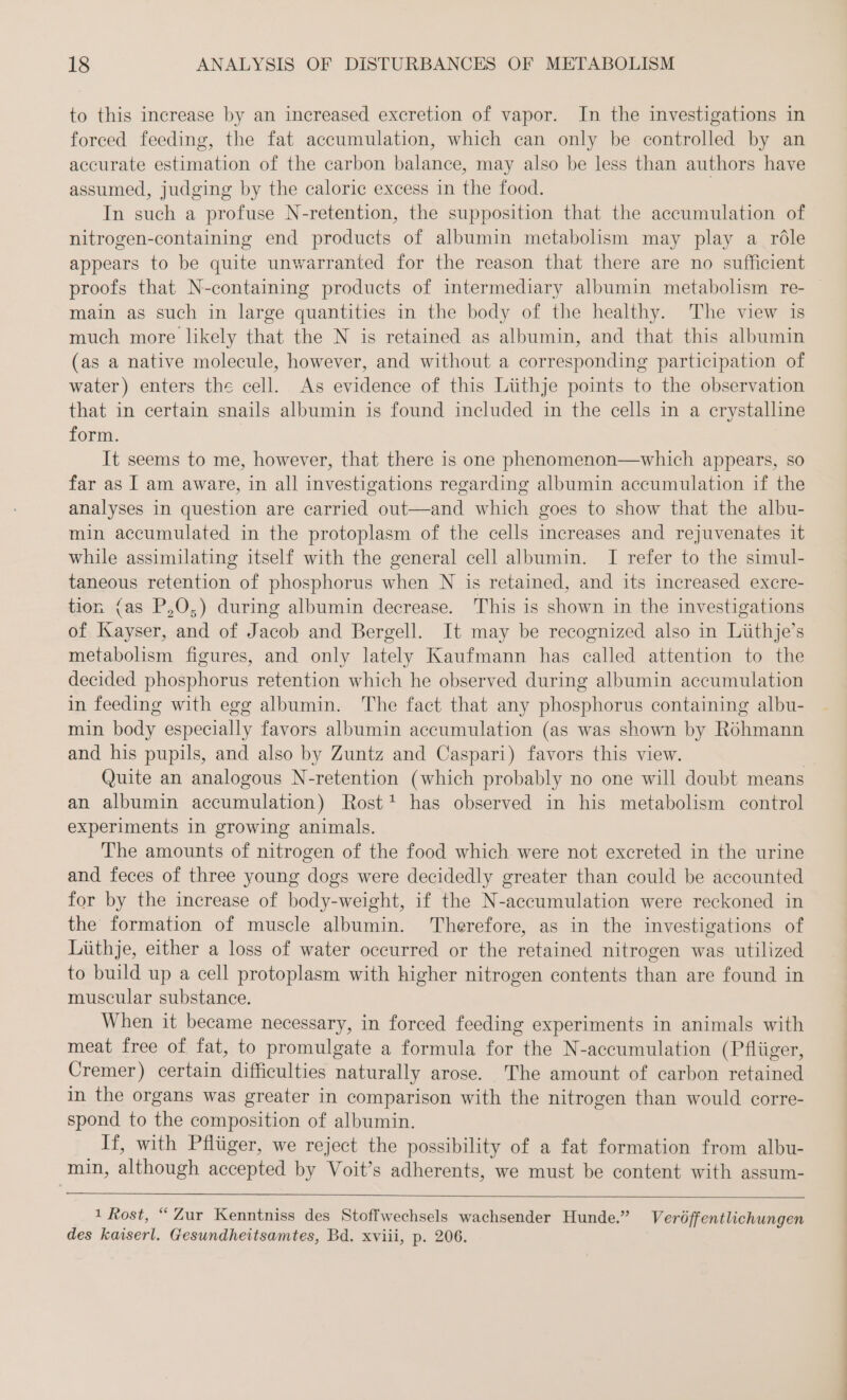 to this increase by an increased excretion of vapor. In the investigations in forced feeding, the fat accumulation, which can only be controlled by an accurate estimation of the carbon balance, may also be less than authors have assumed, judging by the caloric excess in the food. | In such a profuse N-retention, the supposition that the accumulation of nitrogen-containing end products of albumin metabolism may play a röle appears to be quite unwarranted for the reason that there are no sufficient proofs that N-containing products of intermediary albumin metabolism re- | main as such in large quantities in the body of the healthy. The view is much more likely that the N is retained as albumin, and that this albumin (as a native molecule, however, and without a corresponding participation of water) enters the cell. As evidence of this Lüthje points to the observation that in certain snails albumin is found included in the cells in a crystalline form. It seems to me, however, that there is one phenomenon—which appears, so far as I am aware, in all investigations regarding albumin accumulation if the analyses in question are carried out—and which goes to show that the albu- min accumulated in the protoplasm of the cells increases and rejuvenates it while assimilating itself with the general cell albumin. I refer to the simul- taneous retention of phosphorus when N is retained, and its increased excre- tion (as P,O,) during albumin decrease. This is shown in the investigations of Kayser, and of Jacob and Bergell. It may be recognized also in Liithje’s metabolism figures, and only lately Kaufmann has called attention to the decided phosphorus retention which he observed during albumin accumulation in feeding with egg albumin. The fact that any phosphorus containing albu- min body especially favors albumin accumulation (as was shown by Rohmann and his pupils, and also by Zuntz and Caspari) favors this view. | Quite an analogous N-retention (which probably no one will doubt means an albumin accumulation) Rost! has observed in his metabolism control experiments in growing animals. The amounts of nitrogen of the food which were not excreted in the urine and feces of three young dogs were decidedly greater than could be accounted for by the increase of body-weight, if the N-accumulation were reckoned in the formation of muscle albumin. Therefore, as in the investigations of Liithje, either a loss of water oceurred or the retained nitrogen was utilized to build up a cell protoplasm with higher nitrogen contents than are found in muscular substance. When it became necessary, in forced feeding experiments in animals with meat free of fat, to promulgate a formula for the N-accumulation (Pflüger, Cremer) certain difficulties naturally arose. The amount of carbon retained in the organs was greater in comparison with the nitrogen than would corre- spond to the composition of albumin. If, with Pflüger, we reject the possibility of a fat formation from albu- min, although accepted by Voit’s adherents, we must be content with assum- 1 Rost, “ Zur Kenntniss des Stoffwechsels wachsender Hunde.” Veröffentlichungen des kaiserl. Gesundheitsamtes, Bd. xviii, p. 206.