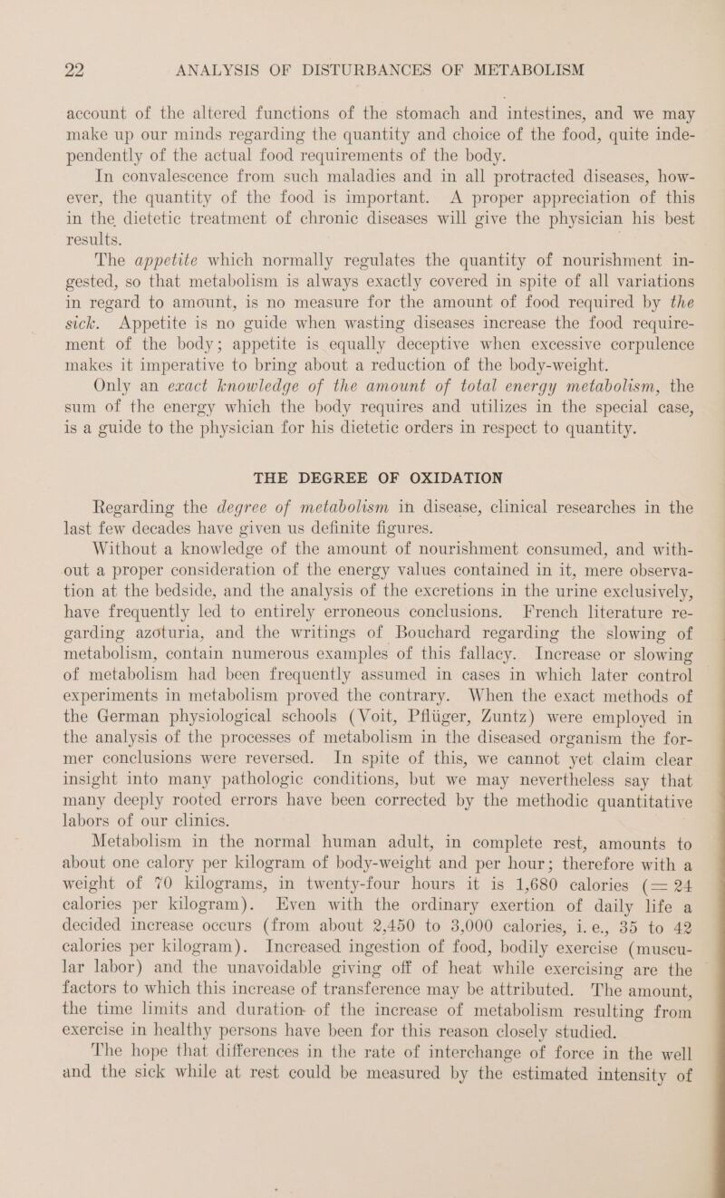 account of the altered functions of the stomach and intestines, and we may make up our minds regarding the quantity and choice of the food, quite inde- pendently of the actual food requirements of the body. In convalescence from such maladies and in all protracted diseases, how- ever, the quantity of the food is important. A proper appreciation of this in the dietetic treatment of chronic diseases will give the physician his best results. The appetite which normally regulates the quantity of nourishment in- gested, so that metabolism is always exactly covered in spite of all variations in regard to amount, is no measure for the amount of food required by the sick. Appetite is no guide when wasting diseases increase the food require- ment of the body; appetite is equally deceptive when excessive corpulence makes it imperative to bring about a reduction of the body-weight. Only an exact knowledge of the amount of total energy metabolism, the sum of the energy which the body requires and utilizes in the special case, is a guide to the physician for his dietetic orders in respect to quantity. THE DEGREE OF OXIDATION Regarding the degree of metabolism in disease, clinical researches in the last few decades have given us definite figures. Without a knowledge of the amount of nourishment consumed, and with- out a proper consideration of the energy values contained in it, mere observa- tion at the bedside, and the analysis of the excretions in the urine exclusively, have frequently led to entirely erroneous conclusions. French literature re- garding azoturia, and the writings of Bouchard regarding the slowing of metabolism, contain numerous examples of this fallacy. Increase or slowing of metabolism had been frequently assumed in cases in which later control experiments in metabolism proved the contrary. When the exact methods of the German physiological schools (Voit, Pfliiger, Zuntz) were employed in the analysis of the processes of metabolism in the diseased organism the for- mer conclusions were reversed. In spite of this, we cannot yet claim clear insight into many pathologic conditions, but we may nevertheless say that many deeply rooted errors have been corrected by the methodic quantitative labors of our clinics. Metabolism in the normal human adult, in complete rest, amounts to about one calory per kilogram of body-weight and per hour; therefore with a weight of 70 kilograms, in twenty-four hours it is 1, 680 calories (= 24 calories per kilogram). Even with the ordinary exertion of daily life a decided increase occurs (from about 2,450 to 3,000 calories, i.e., 35 to 42 calories per kilogram). Increased ingestion of food, bodily exercise (muscu- lar labor) and the unavoidable giving off of heat while exercising are the factors to which this increase of ae may be attributed. The amount, the time limits and duration of the increase of metabolism resulting from exercise in healthy persons have been for this reason closely studied. The hope that differences in the rate of interchange of force in the well and the sick while at rest could be measured by the estimated intensity of