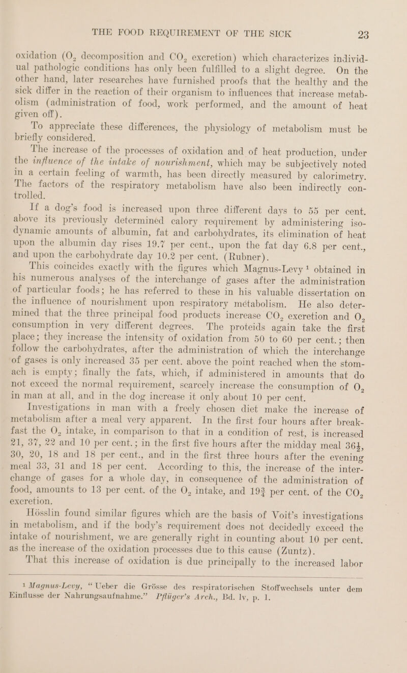 oxidation (O, decomposition and CO, excretion) which characterizes individ- ual pathologic conditions has only been fulfilled to a slight degree. On the other hand, later researches have furnished proofs that the healthy and the sick differ in the reaction of their organism to influences that increase metab- olism (administration of food, work performed, and the amount of heat given off). To appreciate these differences, the physiology of metabolism must be briefly considered. The increase of the processes of oxidation and of heat production, under the influence of the intake of nourishment, which may be subjectively noted in a certain feeling of warmth, has been directly measured by calorimetry. The factors of the respiratory metabolism have also been indirectly con- trolled. If a dog’s food is increased upon three different days to 55 per cent. above its previously determinéd calory requirement by administering iso- dynamic amounts of albumin, fat and carbohydrates, its elimination of heat upon the albumin day rises 19.7 per cent., upon the fat day 6.8 per cent., and upon the carbohydrate day 10.2 per cent. (Rubner). This coincides exactly with the figures which Magnus-Levy ! obtained in his numerous analyses of the interchange of gases after the administration of particular foods; he has referred to these in his valuable dissertation on. the influence of nourishment upon respiratory métabolism. He also deter- mined that the three principal food products increase CO, excretion and O, consumption in very different degrees. The proteids again take the first place; they increase the intensity of oxidation from 50 to 60 per cent.; then follow the carbohydrates, after the administration of which the interchange of gases is only increased 35 per cent. above the point reached when the stom- ach is empty; finally the fats, which, if administered in amounts that do not exceed the normal requirement, scarcely increase the consumption of O, in man at all, and in the dog increase it only about 10 per cent. Investigations in man with a freely chosen diet make the increase of metabolism after a meal very apparent. In the first four hours after break- fast the O, intake, in comparison to that in a condition of rest, is increased #1, 37, 22 and 10 per cent.; in the first five hours after the midday meal 364, 30, 20, 18 and 18 per cent., and in the first three hours after the evening meal 33, 31 and 18 per cent. According to this, the increase of the inter- change of gases for a whole day, in consequence of the administration of food, amounts to 13 per cent. of the O, intake, and 193 per cent. of the CO, excretion. Hösslin found similar figures which are the basis of Voit’s investigations in metabolism, and if the body’s requirement does not decidedly exceed the intake of nourishment, we are generally right in counting about 10 per cent. as the increase of the oxidation processes due to this cause (Zuntz). That this increase of oxidation is due principally to the increased labor 1 Magnus-Levy, “Ueber die Grösse des respiratorischen Stoffwechsels unter dem Einflusse der Nahrungsaufnahme.” Pflüger’s Arch., Bd. ly, p. °F.