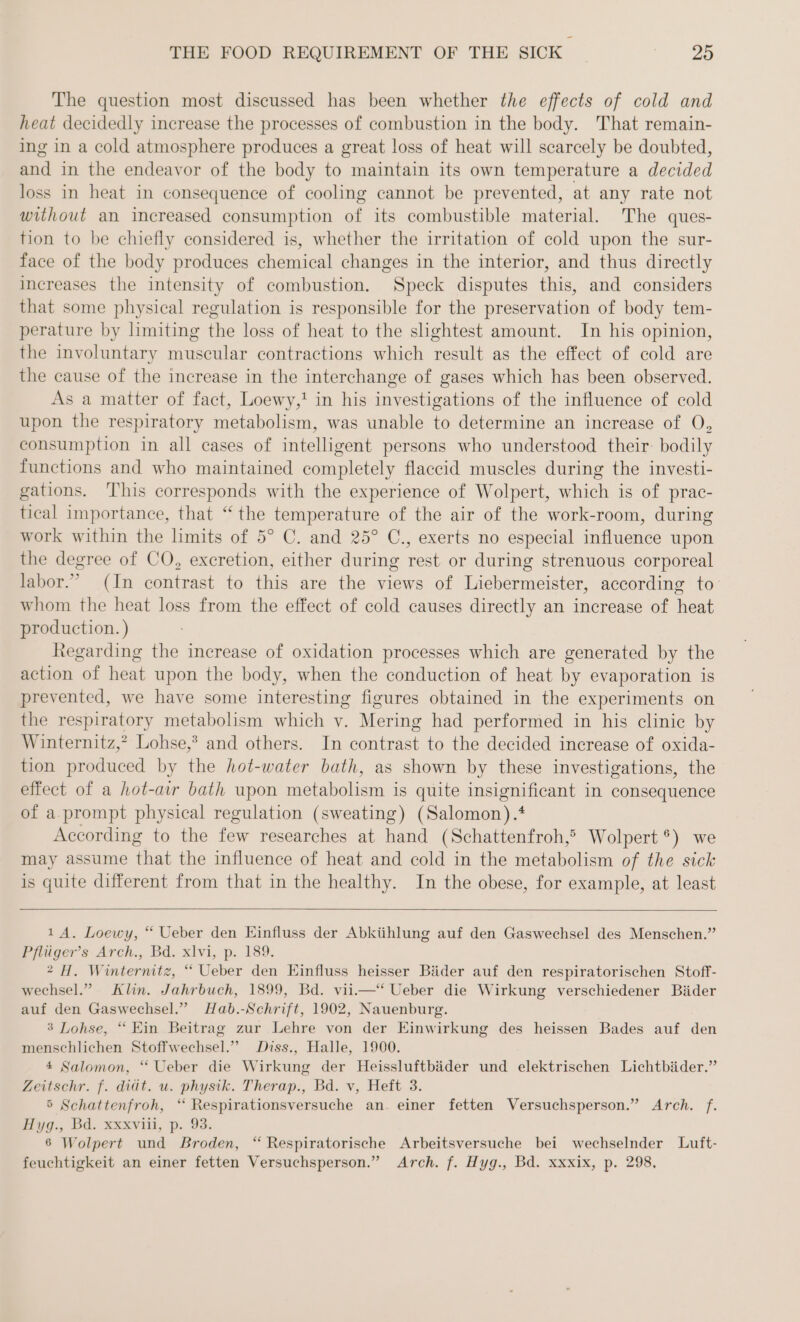 The question most discussed has been whether the effects of cold and heat decidedly increase the processes of combustion in the body. That remain- ing in a cold atmosphere produces a great loss of heat will scarcely be doubted, and in the endeavor of the body to maintain its own temperature a decided loss in heat in consequence of cooling cannot be prevented, at any rate not without an increased consumption of its combustible material. The ques- tion to be chiefly considered is, whether the irritation of cold upon the sur- face of the body produces chemical changes in the interior, and thus directly increases the intensity of combustion. Speck disputes this, and considers that some physical regulation is responsible for the preservation of body tem- perature by limiting the loss of heat to the slightest amount. In his opinion, the involuntary muscular contractions which result as the effect of cold are the cause of the increase in the interchange of gases which has been observed. As a matter of fact, Loewy,! in his investigations of the influence of cold upon the respiratory metabolism, was unable to determine an increase of O, consumption in all cases of intelligent persons who understood their: bodily functions and who maintained completely flaccid muscles during the investi- gations. This corresponds with the experience of Wolpert, which is of prac- tical importance, that “the temperature of the air of the work-room, during work within the limits of 5° C. and 25° C., exerts no especial influence upon the degree of CO, excretion, either during rest or during strenuous corporeal labor.” (In contrast to this are the views of Liebermeister, according to’ whom the heat loss from the effect of cold causes directly an increase of heat production. ) Regarding the increase of oxidation processes which are generated by the action of heat upon the body, when the conduction of heat by evaporation is prevented, we have some interesting figures obtained in the experiments on the respiratory metabolism which v. Mering had performed in his clinic by Winternitz,? Lohse,’ and others. In contrast to the decided increase of oxida- tion produced by the hot-water bath, as shown by these investigations, the effect of a hot-air bath upon metabolism is quite insignificant in consequence of a.prompt physical regulation (sweating) (Salomon) .? According to the few researches at hand (Schattenfroh,® Wolpert °) we may assume that the influence of heat and cold in the metabolism of the sick is quite different from that in the healthy. In the obese, for example, at least 1A. Loewy, “ Ueber den Einfluss der Abkühlung auf den Gaswechsel des Menschen.” Pflüger’s: Arch., Bd. xlvi, p. 189. 2 H. Winternitz, “ Ueber den Einfluss heisser Bäder auf den respiratorischen Stoff- wechsel.” Klin. Jahrbuch, 1899, Bd. vii.—“ Ueber die Wirkung verschiedener Bäder auf den Gaswechsel.” Hab.-Schrift, 1902, Nauenburg. 3 Lohse, “ Ein Beitrag zur Lehre von der Einwirkung des heissen Bades auf den menschlichen Stoffwechsel.” Diss., Halle, 1900. 4 Salomon, “ Ueber die Wirkung der Heissluftbäder und elektrischen Lichtbäder.” Zeitschr. f. diät. u. physik. Therap., Bd. v, Heft 3. 5 Schattenfroh, “ Respirationsversuche an. einer fetten Versuchsperson.” Arch. f. Hyg., Bd. xxxviii, p. 93. 6 Wolpert und Broden, “ Respiratorische Arbeitsversuche bei wechselnder Luft- feuchtigkeit an einer fetten Versuchsperson.” Arch. f. Hyg., Bd. xxxix, p. 298,