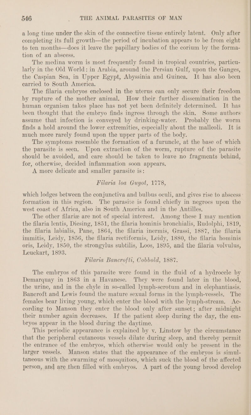 a long time under the skin of the connective tissue entirely latent. Only after completing its full growth—the period of incubation appears to be from eight to ten months—does it leave the papillary bodies of the corium by the forma- tion of an abscess. The medina worm is most frequently found in tropical countries, particu- larly in the Old World: in Arabia, around the Persian Gulf, upon the Ganges, the Caspian Sea, in Upper Egypt, Abyssinia and Guinea. It has also been carried to South America. The filaria embryos enclosed in the uterus can only secure their freedom by rupture of the mother animal. How their further dissemination in the human organism takes place has not yet been definitely determined. It has been thought that the embryo finds ingress through the skin. Some authors assume that infection is conveyed by drinking-water. Probably the worm finds a hold around the lower extremities, especially about the malleoli. It is much more rarely found upon the upper parts of the body. The symptoms resemble the formation of a furuncle, at the base of which the parasite is seen. Upon extraction of the worm, rupture of the parasite should be avoided, and care should be taken to leave no fragments behind, for, otherwise, decided inflammation soon appears. A more delicate and smaller parasite is: Filaria loa Guyot, 1778, which lodges between the conjunctiva and bulbus oculi, and gives rise to abscess ' formation in this region. 'The parasite is found chiefly in negroes upon the west coast of Africa, also in South America and in the Antilles. The other filarie are not of special interest. Among these I may mention the filaria lentis, Diesing, 1851, the filaria hominis bronchialis, Rudolphi, 1819, the filaria labialis, Pane, 1864, the filaria inermis, Grassi, 1887, the filaria immitis, Leidy, 1856, the filaria rectiformis, Leidy, 1880, the filaria hominis oris, Leidy, 1850, the strongylus subtilis, Loos, 1895, and the filaria volvulus, Leuckart, 1893. Filaria Bancrofti, Cobbold, 1887. The embryos of this parasite were found in the fluid of a hydrocele by Demarquay in 1863 in a Havanese. ‘They were found later in the blood, the urine, and in the chyle in so-called lymph-scrotum and in elephantiasis. Bancroft and Lewis found the mature sexual forms in the lymph-vessels. The females bear living young, which enter the blood with the lymph-stream. Ac- cording to Manson they enter the blood only after sunset; after midnight their number again decreases. If the patient sleep during the day, the em- bryos appear in the blood during the daytime. This periodic appearance is explained by v. Linstow by the circumstance that the peripheral cutaneous vessels dilate during sleep, and thereby permit the entrance of the embryos, which otherwise would only be present in the larger vessels. Manson states that the appearance of the embryos is simul- taneous with the swarming of mosquitoes, which suck the blood of the affected person, and are then filled with embryos. A part of the young brood develop