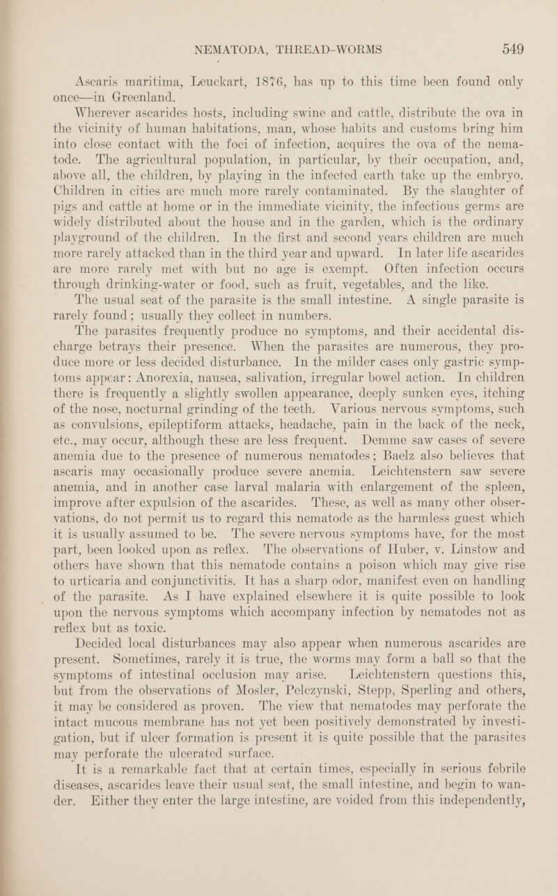 Ascaris maritima, Leuckart, 1876, has up to this time been found only once—in Greenland. Wherever ascarides hosts, including swine and cattle, distribute the ova in the vicinity of human habitations, man, whose habits and customs bring him into close contact with the foci of infection, acquires the ova of the nema- tode. The agricultural population, in particular, by their occupation, and, above all, the children, by playing in the infected earth take up the embryo. Children in cities are much more rarely contaminated. By the slaughter of pigs and cattle at home or in the immediate vicinity, the infectious germs are widely distributed about the house and in the garden, which is the ordinary playground of the children. In the first and second years children are much more rarely attacked than in the third year and upward. In later life ascarides are more rarely met with but no age is exempt. Often infection occurs through drinking-water or food, such as fruit, vegetables, and the like. The usual seat of the parasite is the small intestine. A single parasite is rarely found; usually they collect in numbers. The parasites frequently produce no symptoms, and their accidental dis- charge betrays their presence. When the parasites are numerous, they pro- duce more or less decided disturbance. In the milder cases only gastric symp- toms appear: Anorexia, nausea, salivation, irregular bowel action. In children there is frequently a slightly swollen appearance, deeply sunken eyes, itching of the nose, nocturnal grinding of the teeth. Various nervous symptoms, such as convulsions, epileptiform attacks, headache, pain in the back of the neck, ete., may occur, although these are less frequent. Demme saw cases of severe anemia due to the presence of numerous nematodes; Baelz also believes that ascaris may occasionally produce severe anemia. Leichtenstern saw severe anemia, and in another case larval malaria with enlargement of the spleen, improve after expulsion of the ascarides. These, as well as many other obser- vations, do not permit us to regard this nematode as the harmless guest which it is usually assumed to be. ‘The severe nervous symptoms have, for the most part, been looked upon as reflex. The observations of Huber, v. Linstow and others have shown that this nematode contains a poison which may give rise to urticaria and conjunctivitis. It has a sharp odor, manifest even on handling upon the nervous symptoms which accompany infection by nematodes not as reflex but as toxic. | Decided local disturbances may also appear when numerous ascarides are present. Sometimes, rarely it is true, the worms may form a ball so that the symptoms of intestinal occlusion may arise. Leichtenstern questions this, but from the observations of Mosler, Pelezynski, Stepp, Sperling and others, it may be considered as proven. The view that nematodes may perforate the intact mucous membrane has not yet been positively demonstrated by investi- gation, but if ulcer formation is present it is quite possible that the parasites may perforate the ulcerated surface. It is a remarkable fact that at certain times, especially in serious febrile diseases, ascarides leave their usual seat, the small intestine, and begin to wan- der. Either they enter the large intestine, are voided from this independently,