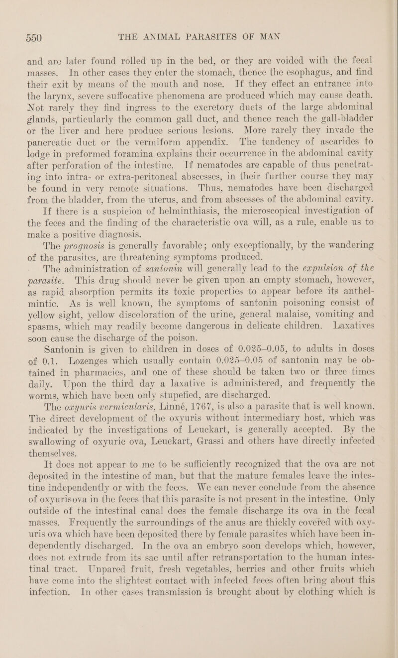and are later found rolled up in the bed, or they are voided with the fecal masses. In other cases they enter the stomach, thence the esophagus, and find their exit by means of the mouth and nose. If they effect an entrance into the larynx, severe suffocative phenomena are produced which may cause death. Not rarely they find ingress to the exeretory ducts of the large abdominal glands, particularly the common gall duct, and thence reach the gall-bladder or the liver and here produce serious lesions. More rarely they invade the pancreatic duct or the vermiform appendix. The tendency of ascarides to lodge in preformed foramina explains their occurrence in the abdominal cavity after perforation of the intestine. If nematodes are capable of thus penetrat- ing into intra- or extra-peritoneal abscesses, in their further course they may be found in very remote situations. Thus, nematodes have been discharged from the bladder, from the uterus, and from abscesses of the abdominal cavity. If there is a suspicion of helminthiasis, the microscopical investigation of the feces and the finding of the characteristic ova will, as a rule, enable us to make a positive diagnosis. The prognosis is generally favorable; only exceptionally, by the wandering of the parasites, are threatening symptoms produced. The administration of santonin will generally lead to the expulsion of the parasite. This drug should never be given upon an empty stomach, however, as rapid absorption permits its toxic properties to appear before its anthel- mintic. As is well known, the symptoms of santonin poisoning consist of yellow sight, yellow discoloration of the urine, general malaise, vomiting and spasms, which may readily become dangerous in delicate children. Laxatives soon cause the discharge of the poison. Santonin is given to children in doses of 0.025-0.05, to adults in doses of 0.1. Lozenges which usually contain 0.025-0.05 of santonin may be ob- tained in pharmacies, and one of these should be taken two or three times daily. Upon the third day a laxative is administered, and frequently the worms, which have been only stupefied, are discharged. The oryuris vermicularis, Linné, 1767, is also a parasite that is well known. The direct development of the oxyuris without intermediary host, which was indicated by the investigations of Leuckart, is generally accepted. By the swallowing of oxyuric ova, Leuckart, Grassi and others have directly infected themselves. It does not appear to me to be sufficiently recognized that the ova are not deposited in the intestine of man, but that the mature females leave the intes- tine independently or with the feces. We can never conclude from the absence of oxyurisova in the feces that this parasite is not present in the intestine. Only outside of the intestinal canal does the female discharge its ova in the fecal masses. Frequently the surroundings of the anus are thickly covered with oxy- uris ova which have been deposited there by female parasites which have been in- dependently discharged. In the ova an embryo soon develops which, however, does not extrude from its sae until after retransportation to the human intes- tinal tract. Unpared fruit, fresh vegetables, berries and other fruits which have come into the slightest contact with infected feces often bring about this infection. In other cases transmission is brought about by clothing which is