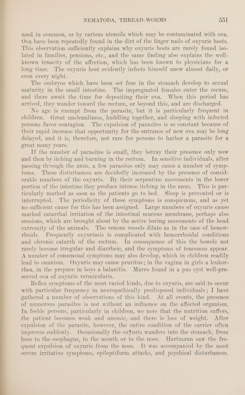 used in common, or by various utensils which may be contaminated with ova. Ova have been repeatedly found in the dirt of the finger nails of oxyuris hosts. This observation sufficiently explains why oxyuris hosts are rarely found iso- lated in families, pensions, etc., and the same finding also explains the well- known tenacity of the affection, which has been known to physicians for a long time. The oxyuris host evidently infects himself anew almost daily, or even every night. The embryos which have been set free in the stomach develop to sexual maturity in the small intestine. The impregnated females enter the cecum, and there await the time for depositing their ova. When this period has arrived, they wander toward the rectum, or beyond this, and are discharged. No age is exempt from the parasite, but it is particularly frequent in children. Great uncleanliness, huddling together, and sleeping with infected persons favor contagion. The expulsion of parasites is so constant because of their rapid increase that opportunity for the entrance of new ova may be long delayed, and it is, therefore, not rare for persons to harbor a parasite for a great many years. If the number of parasites is small, they betray their presence only now and then by itching and burning in the rectum. In sensitive individuals, after passing through the anus, a few parasites only may cause a number of symp- toms. These disturbances are decidedly increased by the presence of consid- erable numbers of the oxyuris. By their serpentine movements in the lower portion of the intestine they produce intense itching in the anus. This is par- ticularly marked as soon as the patients go to bed. Sleep is prevented or is interrupted. The periodicity of these symptoms is conspicuous, and as yet no sufficient cause for this has been assigned. Large numbers of oxyuris cause marked catarrhal irritation of the intestinal mucous membrane, perhaps also erosions, which are brought about by the active boring movements of the head extremity of the animals. The venous vessels dilate as in the case of hemor- rhoids. Frequently oxyuriasis is complicated with hemorrhoidal conditions and chronic catarrh of the rectum. In consequence of this the bowels not rarely become irregular and diarrheic, and the symptoms of tenesmus appear. A number of consensual symptoms may also develop, which in children readily lead to onanism. Oxyuris may cause pruritus; in the vagina in girls a leukor- rhea, in the prepuce in boys a balanitis. Marro found in a pus cyst well-pre- served ova of oxyuris vermicularis. Reflex symptoms of the most varied kinds, due to oxyuris, are said to occur with particular frequency in neuropathically predisposed individuals; I have gathered a number of observations of this kind. At all events, the presence of numerous parasites is not without an influence on the affected organism. In feeble persons, particularly in children, we note that the nutrition suffers, the patient becomes weak and anemic, and there is loss of weight. After expulsion of the parasite, however, the entire condition of the carrier often improves suddenly. Occasionally the oxyuris wanders into the stomach, from here to the esophagus, to the mouth or to the nose. Hartmann saw the fre- quent expulsion of oxyuris from the nose. It was accompanied by the most severe irritative symptoms, epileptiform attacks, and psychical disturbances.