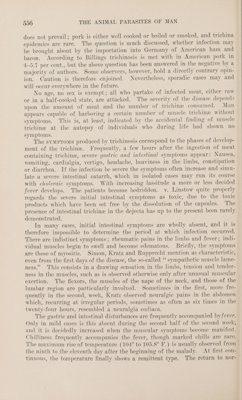 does not prevail; pork is either well cooked or boiled or smoked, and trichina epidemics are rare. The question is much discussed, whether infection may be brought about by the importation into Germany of American ham and bacon. According to Billings trichinosis is met with in American pork in 4-5.% per cent., but the above question has been answered in the negative by a majority of authors. Some observers, however, hold a directly contrary opin- ion. Caution is therefore enjoined. Nevertheless, sporadic cases may and will occur everywhere in the future. No age, no sex is exempt; all who partake of infected meat, either raw or in a half-cooked state, are attacked. The severity of the disease depends upon the amount of meat and the number of trichine consumed. Man appears capable of harboring a certain number of muscle trichine without symptoms. This is, at least, indicated by the accidental finding of muscle trichine at the autopsy of individuals who during life had shown no symptoms. The symMproms produced by trichinosis correspond to the phases of develop- ment of the trichine. Frequently, a few hours after the ingestion of meat containing trichine, severe gastric and intestinal symptoms appear: Nausea, vomiting, cardialgia, vertigo, headache, heaviness in the limbs, constipation or diarrhea. If the infection be severe the symptoms often increase and simu- late a severe intestinal catarrh, which in isolated cases may run its course with choleraic symptoms. With increasing lassitude a more or less decided fever develops. The patients become bedridden. v. Linstow quite properly regards the severe initial intestinal symptoms as toxic, due to the toxic products which have been set free by the dissolution of the capsules. The presence of intestinal trichin® in the dejecta has up to the present been rarely demonstrated. In many cases, initial intestinal symptoms are wholly absent, and it is therefore impossible to determine the period at which infection occurred. There are indistinct symptoms; rheumatic pains in the limbs and fever; indi- vidual muscles begin to swell and become edematous. Briefly, the symptoms are those of myositis. Simon, Kratz and Rupprecht mention as characteristic, even from the first days of the disease, the so-called “ sympathetic muscle lame- ness.” This consists in a drawing sensation in the limbs, tension and tender- ness in the muscles, such as is observed otherwise only after unusual muscular exertion. The flexors, the muscles of the nape of the neck, and those of the lumbar region are particularly involved. Sometimes in the first, more fre- quently in the second, week, Kratz observed neuralgic pains in the abdomen which, recurring at irregular periods, sometimes as often as six times in the twenty-four hours, resembled a neuralgia coeliaca. The gastric and intestinal disturbances are frequently accompanied by fever. Only in mild cases is this absent during the second half of the second week, and it is decidedly increased when the muscular symptoms become manifest. Chilliness frequently accompanies the fever, though marked chills are rare. The maximum rise of temperature (104° to 105.8° F.) is usually observed from the ninth to the eleventh day after the beginning of the malady. At first con- tinuous, the temperature finally shows a remittent type. The return to nor-