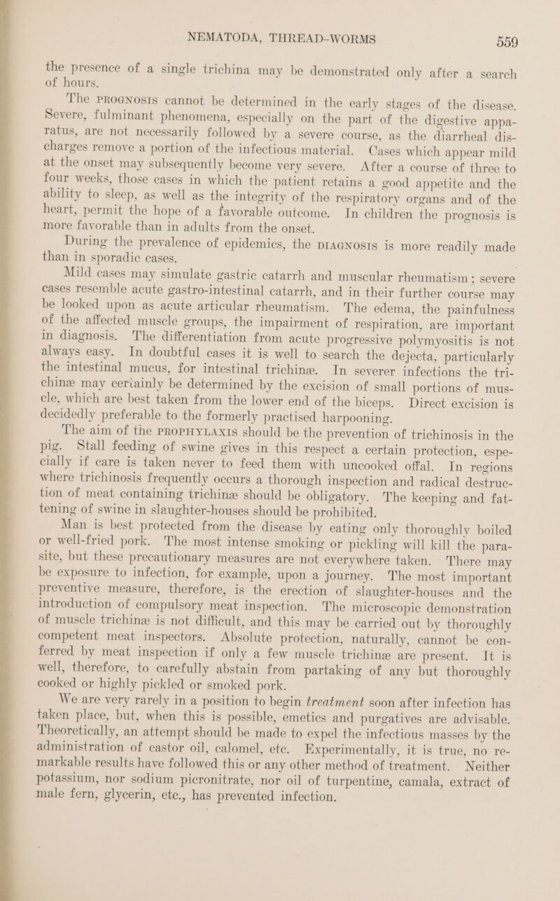 the presence of a single trichina may be demonstrated only after a search of hours. The pro@nosıs cannot be determined in the early stages of the disease. Severe, fulminant phenomena, especially on the part of the digestive appa- ratus, are not necessarily followed by a severe course, as the diarrheal dis- charges remove a portion of the infectious material. Cases which appear mild at the onset may subsequently become very severe. After a course of three to four weeks, those cases in which the patient retains a good appetite and the ability to sleep, as well as the integrity of the respiratory organs and of the heart, permit the hope of a favorable outcome. In children the prognosis is more favorable than in adults from the onset. During the prevalence of epidemics, the pragNnosts is more readily made than in sporadic cases. Mild cases may simulate gastrie catarrh and muscular rheumatism ; severe cases resemble acute gastro-intestinal catarrh, and in their further course may be looked upon as acute articular rheumatism. The edema, the painfulness of the affected muscle groups, the impairment of respiration, are important in diagnosis. The differentiation from acute progressive polymyositis is not always easy. In doubtful cases it is well to search the dejecta, particularly the intestinal mucus, for intestinal trichine. In severer infections the tri- chine may ceriainly be determined by the excision of small portions of mus- cle, which are best taken from the lower end of the biceps. Direct excision is decidedly preferable to the formerly practised harpooning. The aim of the PROPHYLAXIS should be the prevention of trichinosis in the pig. Stall feeding of swine gives in this respect a certain protection, espe- cially if care is taken never to feed them with uncooked offal. In regions where trichinosis frequently occurs a thorough inspection and radical destruc- tion of meat containing trichine should be obligatory. The keeping and fat- tening of swine in slaughter-houses should be prohibited. Man is best protected from the disease by eating only thoroughly boiled or well-fried pork. The most intense smoking or pickling will kill the para- site, but these precautionary measures are not everywhere taken. There may be exposure to infection, for example, upon a journey. The most important preventive measure, therefore, is the erection of slaughter-houses and the introduction of compulsory meat inspection. The microscopic demonstration of muscle trichine is not difficult, and this may be carried out by thoroughly competent meat inspectors. Absolute protection, naturally, cannot be con- ferred by meat inspection if only a few muscle trichine are present. &gt; 8 well, therefore, to carefully abstain from partaking of any but thoroughly cooked or highly pickled or smoked pork. We are very rarely in a position to begin treatment soon after infection has taken place, but, when this is possible, emeties and purgatives are advisable. Theoretically, an attempt should be made to expel the infectious masses by the administration of castor oil, calomel, ete. Experimentally, it is true, no re- markable results have followed this or any other method of treatment. Neither potassium, nor sodium picronitrate, nor oil of turpentine, camala, extract of male fern, glycerin, ete., has prevented infection.