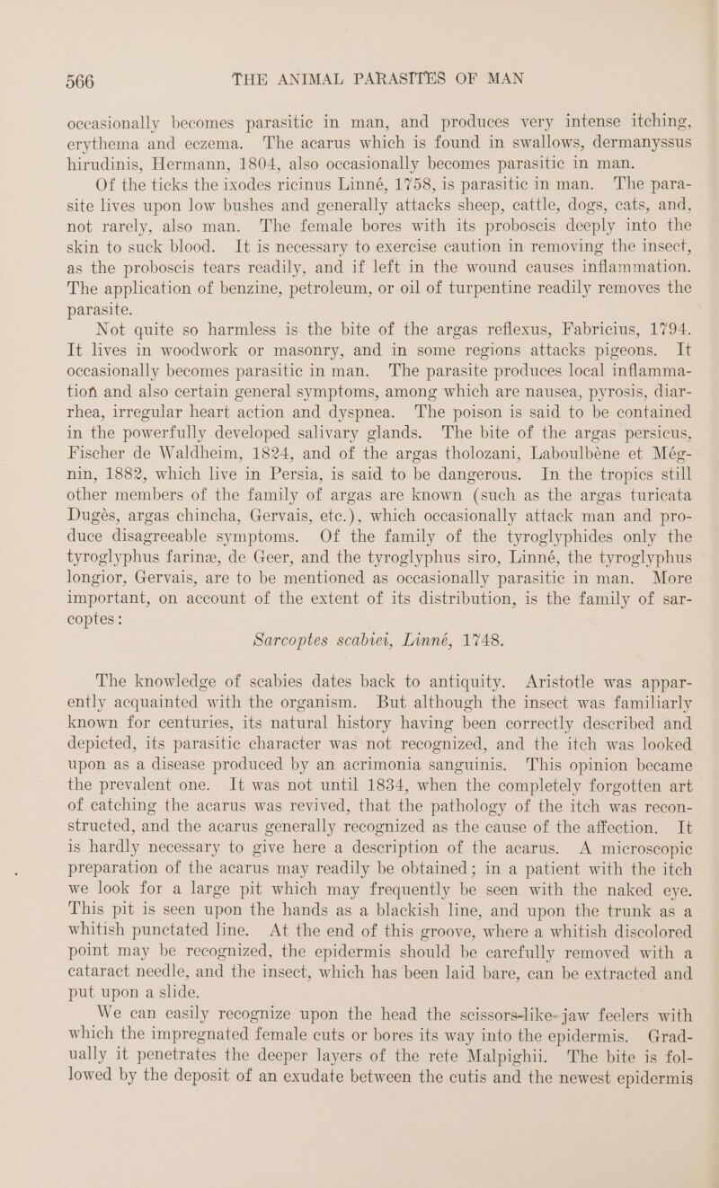 occasionally becomes parasitic in man, and produces very intense itching, erythema and eczema. The acarus which is found in swallows, dermanyssus hirudinis, Hermann, 1804, also occasionally becomes parasitic in man. Of the ticks the ixodes ricinus Linné, 1758, is parasitic in man. The para- site lives upon low bushes and generally attacks sheep, cattle, dogs, cats, and, not rarely, also man. The female bores with its proboscis deeply into the skin to suck blood. It is necessary to exercise caution in removing the insect, as the proboscis tears readily, and if left in the wound causes inflammation. The application of benzine, petroleum, or oil of turpentine readily removes the parasite. Not quite so harmless is the bite of the argas reflexus, Fabricius, 1794. It lives in woodwork or masonry, and in some regions attacks pigeons. It occasionally becomes parasitic in man. The parasite produces local inflamma- tion and also certain general symptoms, among which are nausea, pyrosis, diar- rhea, irregular heart action and dyspnea. The poison is said to be contained in the powerfully developed salivary glands. The bite of the argas persicus, Fischer de Waldheim, 1824, and of the argas tholozani, Laboulbéne et Még- nin, 1882, which live in Persia, is said to be dangerous. In the tropics still other members of the family of argas are known (such as the argas turicata Duges, argas chincha, Gervais, etc.), which occasionally attack man and pro- duce disagreeable symptoms. Of the family of the tyroglyphides only the tyroglyphus farine, de Geer, and the tyroglyphus siro, Linné, the tyroglyphus longior, Gervais, are to be mentioned as occasionally parasitic in man. More important, on account of the extent of its distribution, is the family of sar- coptes: Sarcoptes scabver, Linné, 1748. The knowledge of scabies dates back to antiquity. Aristotle was appar- ently acquainted with the organism. But although the insect was familiarly known for centuries, its natural history having been correctly described and depicted, its parasitic character was not recognized, and the itch was looked upon as a disease produced by an acrimonia sanguinis. This opinion became the prevalent one. It was not until 1834, when the completely forgotten art of catching the acarus was revived, that the pathology of the itch was recon- structed, and the acarus generally recognized as the cause of the affection. It is hardly necessary to give here a description of the acarus. A microscopic preparation of the acarus may readily be obtained; in a patient with the itch we look for a large pit which may frequently be seen with the naked eye. This pit is seen upon the hands as a blackish line, and upon the trunk as a whitish punctated line. At the end of this groove, where a whitish discolored point may be recognized, the epidermis should be carefully removed with a cataract needle, and the insect, which has been laid bare, can be extracted and put upon a slide. We can easily recognize upon the head the scissors-like- jaw feelers with which the impregnated female cuts or bores its way into the epidermis. Grad- ually it penetrates the deeper layers of the rete Malpighii. The bite is fol- lowed by the deposit of an exudate between the cutis and the newest epidermis