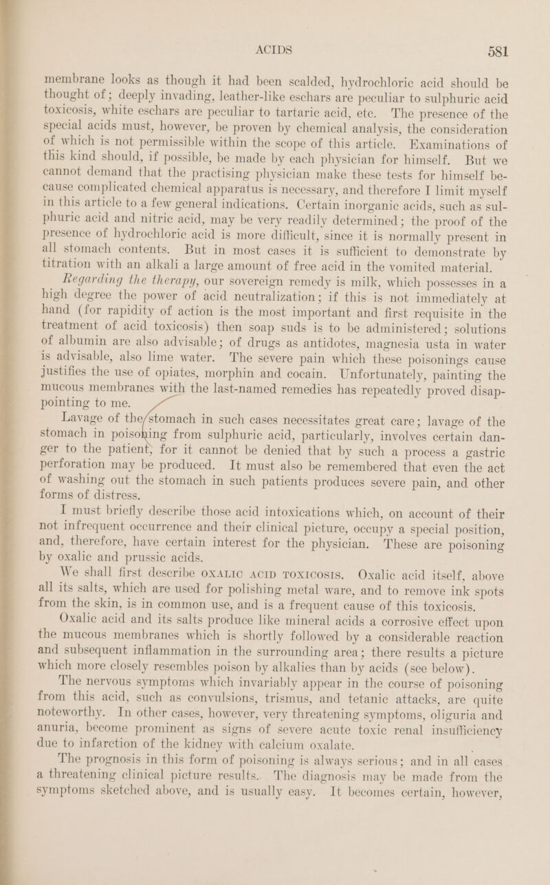 membrane looks as though it had been scalded, hydrochloric acid should be thought of; deeply invading, leather-like eschars are peculiar to sulphuric acid toxicosis, white eschars are peculiar to tartaric acid, ete. The presence of the special acids must, however, be proven by chemical analysis, the consideration of which is not permissible within the scope of this article. Examinations of this kind should, if possible, be made by each physician for himself. But we cannot demand that the practising physician make these tests for himself be- cause complicated chemical apparatus is necessary, and therefore I limit myself in this article to a few general indications. Certain inorganic acids, such as sul- phuric acid and nitric acid, may be very readily determined; the proof of the presence of hydrochloric acid is more difficult, since it is normally present in all stomach contents. But in most cases it is sufficient to demonstrate by titration with an alkali a large amount of free acid in the vomited material. Regarding the therapy, our sovereign remedy is milk, which possesses in a high degree the power of acid neutralization; if this is not immediately at hand (for rapidity of action is the most important and first requisite in the treatment of acid toxicosis) then soap suds is to be administered; solutions of albumin are also advisable; of drugs as antidotes, magnesia usta in water is advisable, also lime water. The severe pain which these poisonings cause justifies the use of opiates, morphin and cocain. Unfortunately, painting the mucous membranes with the last-named remedies has repeatedly proved disap- pointing to me. Lavage of the/stomach in such cases necessitates great care; lavage of the stomach in poisoning from sulphuric acid, particularly, involves certain dan- ger to the patient; for it cannot be denied that by such a process a gastric perforation may be produced. It must also be remembered that even the act of washing out the stomach in such patients produces severe pain, and other forms of distress. I must briefly describe those acid intoxications which, on account of their not infrequent occurrence and their clinical picture, occupy a special position, and, therefore, have certain interest for the physician. These are poisoning by oxalic and prussic acids. | We shall first describe OxALIC AcID Toxicosrs. Oxalic acid itself, above all its salts, which are used for polishing metal ware, and to remove ink spots from the skin, is in common use, and is a frequent cause of this toxicosis. Oxalic acid and its salts produce like mineral acids a corrosive effect upon the mucous membranes which is shortly followed by a considerable reaction and subsequent inflammation in the surrounding area; there results a picture which more closely resembles poison by alkalies than by acids (see below). The nervous symptoms which invariably appear in the course of poisoning from this acid, such as convulsions, trismus, and tetanic attacks, are quite noteworthy. In other cases, however, very threatening symptoms, oliguria and anuria, become prominent as signs of severe acute toxic renal insufficiency due to infarction of the kidney with calcium oxalate. The prognosis in this form of poisoning is always serious; and in all cases a threatening clinical picture results. The diagnosis may be made from the symptoms sketched above, and is usually easy. It becomes certain, however,