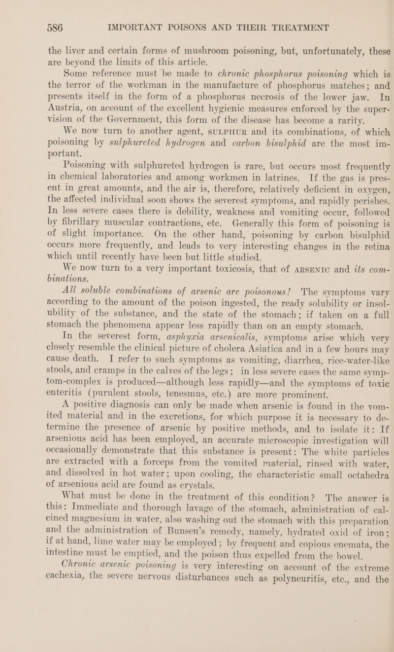 the liver and certain forms of mushroom poisoning, but, unfortunately, these are beyond the limits of this article. Some reference must be made to chronic phosphorus poisoning which is the terror of the workman in the manufacture of phosphorus matches; and presents itself in the form of a phosphorus necrosis of the lower jaw. In Austria, on account of the excellent hygienie meäsures enforced by the super- vision of the Government, this form of the disease has become a rarity. We now turn to another agent, suLpHur and its combinations, of which poisoning by sulphureted hydrogen and carbon bisulphid are the most im- portant. Poisoning with sulphureted hydrogen is rare, but occurs most frequently in chemical laboratories and among workmen in latrines. If the gas is pres- ent in great amounts, and the air is, therefore, relatively deficient in oxygen, the affected individual soon shows the severest symptoms, and rapidly perishes. In less severe cases there is debility, weakness and vomiting occur, followed by fibrillary muscular contractions, etc. Generally this form of poisoning is of slight importance. On the other hand, poisoning by carbon bisulphid occurs more frequently, and leads to very interesting changes in the retina which until recently have been but little studied. We now turn to a very important toxicosis, that of AaRsENIC and its com- binations. All soluble combinations of arsenic are poisonous! The symptoms vary according to the amount of the poison ingested, the ready solubility or insol- ubility of the substance, and the state of the stomach; if taken on a full stomach the phenomena appear less rapidly than on an empty stomach. In the severest form, asphyxia arsenicalis, symptoms arise which very closely resemble the clinical picture of cholera Asiatica and in a few hours may cause death. I refer to such symptoms as vomiting, diarrhea, rice-water-like stools, and cramps in the calves of the legs; in less severe cases the same symp- tom-complex is produced—although less rapidly—and the symptoms of toxic enteritis (purulent stools, tenesmus, etc.) are more prominent. A positive diagnosis can only be made when arsenic is found in the vom- ited material and in the excretions, for which purpose it is necessary to de- termine the presence of arsenic by positive methods, and to isolate it: If arsenious acid has been employed, an accurate microscopic investigation will occasionally demonstrate that this substance is present: The white particles are extracted with a forceps from the vomited material, rinsed with water, and dissolved in hot water; upon cooling, the characteristic small octahedra of arsenious acid are found as crystals. What must be done in the treatment of this condition? The answer is this: Immediate and thorough lavage of the stomach, administration of cal- cined magnesium in water, also washing out the stomach with this preparation and the administration of Bunsen’s remedy, namely, hydrated oxid of iron; if at hand, lime water may be employed; by frequent and copious enemata, the intestine must be emptied, and the poison thus expelled from the bowel. Chronic arsenic poisoning is very interesting on account of the extreme cachexia, the severe nervous disturbances such as polyneuritis, ete., and the