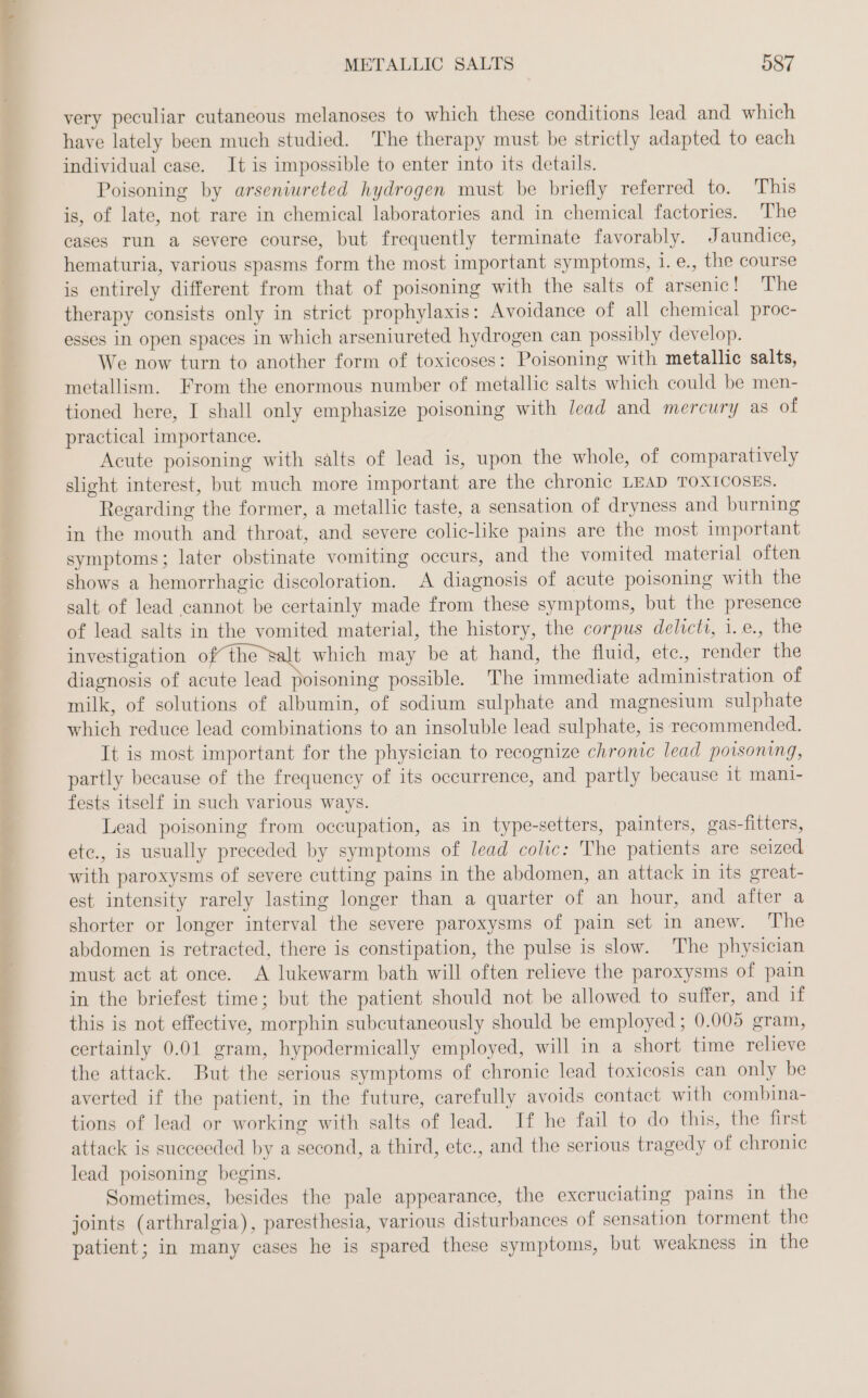 Dry Dee eee a ee TE es eee METALLIC SALTS 587 very peculiar cutaneous melanoses to which these conditions lead and which have lately been much studied. The therapy must be strictly adapted to each individual case. It is impossible to enter into its details. Poisoning by arseniureted hydrogen must be briefly referred to. This is, of late, not rare in chemical laboratories and in chemical factories. The cases run a severe course, but frequently terminate favorably. Jaundice, hematuria, various spasms form the most important symptoms, 1. e., the course is entirely different from that of poisoning with the salts of arsenic! The therapy consists only in strict prophylaxis: Avoidance of all chemical proc- esses in open spaces in which arseniureted hydrogen can possibly develop. We now turn to another form of toxicoses: Poisoning with metallic salts, metallism. From the enormous number of metallic salts which could be men- tioned here, I shall only emphasize poisoning with lead and mercury as of practical importance. Acute poisoning with salts of lead is, upon the whole, of comparatively slight interest, but much more important are the chronic LEAD TOXICOSES. Regarding the former, a metallic taste, a sensation of dryness and burning in the mouth and throat, and severe colic-like pains are the most important symptoms; later obstinate vomiting occurs, and the vomited material often shows a hemorrhagic discoloration. A diagnosis of acute poisoning with the salt of lead cannot be certainly made from these symptoms, but the presence of lead salts in the vomited material, the history, the corpus delicti, i.e., the investigation ofthe salt which may be at hand, the fluid, ete., render the diagnosis of acute lead poisoning possible. The immediate administration of milk, of solutions of albumin, of sodium sulphate and magnesium sulphate which reduce lead combinations to an insoluble lead sulphate, is recommended. It is most important for the physician to recognize chronic lead poisoning, partly because of the frequency of its occurrence, and partly because it mani- fests itself in such various ways. Lead poisoning from occupation, as in type-setters, painters, gas-fitters, ete., is usually preceded by symptoms of lead colic: The patients are seized with paroxysms of severe cutting pains in the abdomen, an attack in its great- est intensity rarely lasting longer than a quarter of an hour, and after a shorter or longer interval the severe paroxysms of pain set in anew. ‘The abdomen is retracted, there is constipation, the pulse is slow. The physician must act at once. A lukewarm bath will often relieve the paroxysms of pain in the briefest time; but the patient should not be allowed to suffer, and if this is not effective, morphin subcutaneously should be employed; 0.005 gram, certainly 0.01 gram, hypodermically employed, will in a short time relieve the attack. But the serious symptoms of chronic lead toxicosis can only be averted if the patient, in the future, carefully avoids contact with combina- tions of lead or working with salts of lead. If he fail to do this, the first attack is succeeded by a second, a third, ete., and the serious tragedy of chronic lead poisoning begins. Sometimes, besides the pale appearance, the excruciating pains in the joints (arthralgia), paresthesia, various disturbances of sensation torment the patient; in many cases he is spared these symptoms, but weakness in the