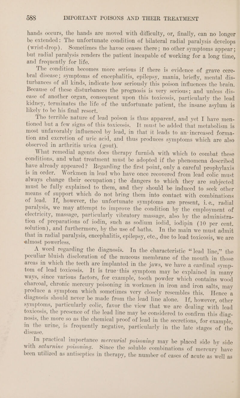 hands occurs, the hands are moved with difficulty, or, finally, can no longer be extended: The unfortunate condition of bilateral radial paralysis develops (wrist-drop). Sometimes the havoe ceases there; no other symptoms appear; but radial paralysis renders the patient incapable of working for a long time, and frequently for life. The condition becomes more serious if there is evidence of grave cere- bral disease; symptoms of encephalitis, epilepsy, mania, briefly, mental dis- turbances of all kinds, indicate how seriously this poison influences the brain. Because of these disturbances the prognosis is very serious; and unless dis- ease of another organ, consequent upon this toxicosis, particularly the lead kidney, terminates the life of the unfortunate patient, the insane asylum is likely to be his final resort. The terrible nature of lead poison is thus apparent, and yet I have men- tioned but a few signs of this toxicosis. It must be added that metabolism is most unfavorably influenced by lead, in that it leads to an-increased forma- tion and excretion of uric acid, and thus produces symptoms which are also observed in arthritis urica (gout). What remedial agents does therapy furnish with which to combat. these conditions, and what treatment must be adopted if the phenomena described have already appeared? Regarding the first point, only a careful prophylaxis is in order. Workmen in lead who have once recovered from lead colic must always change their occupation; the dangers to which they are subjected must be fully explained to them, and they should be induced to seek other means of support which do not bring them into contact with combinations of lead. If, however, the unfortunate symptoms are present, i.e., radial paralysis, we may attempt to improve the condition by the employment of electricity, massage, particularly vibratory massage, also by the administra- tion of preparations of iodin, such as sodium iodid, iodipin (10 per cent. solution), and furthermore, by the use of baths. In the main we must admit that in radial paralysis, encephalitis, epilepsy, ete., due to lead toxicosis, we are almost powerless. A word regarding the diagnosis. In the characteristic “lead line,” the peculiar bluish discloration of the mucous membrane of the mouth in those areas in which the teeth are implanted in the jaws, we have a cardinal symp- tom of lead toxicosis. It is true: this symptom may be explained in many ways, since various factors, for example, tooth powder which contains wood charcoal, chronic mercury poisoning in workmen in iron and iron salts, may produce a symptom which sometimes very closely resembles this. Hence a diagnosis should never be made from the lead line alone. If, however, other symptoms, particularly colic, favor the view that we are dealing with lead toxicosis, the presence of the lead line may be considered to confirm this diag- nosis, the more so as the chemical proof of lead in the secretions, for example, in the urine, is frequently negative, particularly in the late stages of the disease. In practical importance mercurial poisoning may be placed side by side with saturnine poisoning. Since the soluble combinations of mercury have been utilized as antiseptics in therapy, the number of cases of acute as well as