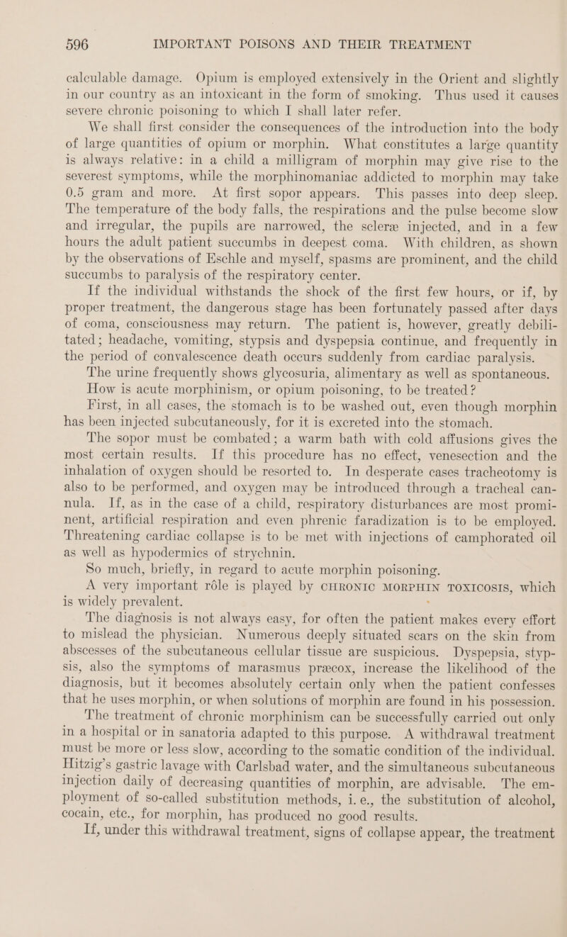 calculable damage. Opium is employed extensively in the Orient and slightly in our country as an intoxicant in the form of smoking. Thus used it causes severe chronic poisoning to which I shall later refer. We shall first consider the consequences of the introduction into the body of large quantities of opium or morphin. What constitutes a large quantity is always relative: in a child a milligram of morphin may give rise to the severest symptoms, while the morphinomaniac addieted to morphin may take 0.5 gram and more. At first sopor appears. This passes into deep sleep. The temperature of the body falls, the respirations and the pulse become slow and irregular, the pupils are narrowed, the sclere injected, and in a few hours the adult patient succumbs in deepest coma. With children, as shown by the observations of Eschle and myself, spasms are prominent, and the child succumbs to paralysis of the respiratory center. If the individual withstands the shock of the first few hours, or if, by proper treatment, the dangerous stage has been fortunately passed after days of coma, consciousness may return. The patient is, however, greatly debili- tated ; headache, vomiting, stypsis and dyspepsia continue, and frequently in the period of convalescence death occurs suddenly from cardiac paralysis. The urine frequently shows glycosuria, alimentary as well as spontaneous. How is acute morphinism, or opium poisoning, to be treated ? First, in all cases, the stomach is to be washed out, even though morphin has been injected subcutaneously, for it is excreted into the stomach. The sopor must be combated; a warm bath with cold affusions gives the most certain results. If this procedure has no effect, venesection and the inhalation of oxygen should be resorted to. In desperate cases tracheotomy is also to be performed, and oxygen may be introduced through a tracheal can- nula. If, as in the case of a child, respiratory disturbances are most promi- nent, artificial respiration and even phrenic faradization is to be employed. Threatening cardiac collapse is to be met with injections of camphorated oil as well as hypodermies of strychnin. So much, briefly, in regard to acute morphin poisoning. A very important role is played by CHRONIC MORPHIN TOXICosIs, which is widely prevalent. : The diagnosis is not always easy, for often the patient makes every effort to mislead the physician. Numerous deeply situated scars on the skin from abscesses of the subcutaneous cellular tissue are suspicious. Dyspepsia, styp- sis, also the symptoms of marasmus pracox, increase the likelihood of the diagnosis, but it becomes absolutely certain only when the patient confesses that he uses morphin, or when solutions of morphin are found in his possession. The treatment of chronic morphinism can be successfully carried out only in a hospital or in sanatoria adapted to this purpose. A withdrawal treatment must be more or less slow, according to the somatic condition of the individual. Hitzig’s gastric lavage with Carlsbad water, and the simultaneous subcutaneous injection daily of decreasing quantities of morphin, are advisable. The em- ployment of so-called substitution methods, i.e., the substitution of alcohol, cocain, ete., for morphin, has produced no good results. If, under this withdrawal treatment, signs of collapse appear, the treatment