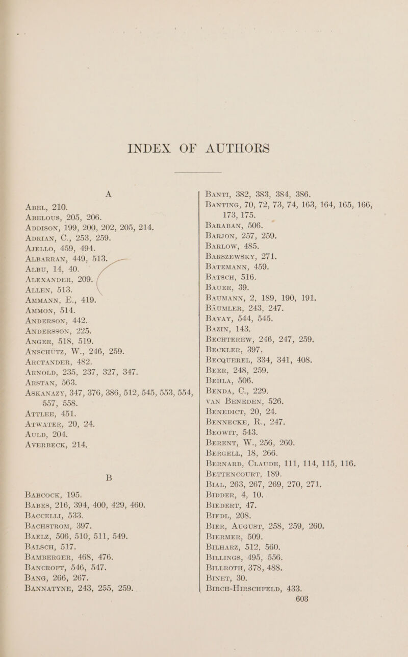 INDEX OF AUTHORS A BANTI, 382, 383, 384, 386. Aser, 210. Banring, 70, 72, 73, 74, 163, 164, 165, 166, ABELOUS, 205, 206. 173, 175. Appison, 199, 200, 202, 205, 214. BARABAN, 506. ApRIAN, C., 253, 259. Barson, 257, 259. AJELLO, 459, 494. Bartow, 485. ALBARRAN, 449, 513. Barszewsky, 271. Aızv, 14, 40. BATEMANN, 459. ALEXANDER, 209. Bartsch, 516. ALLEN, 513. BAURR, 39. AMMANN, E., 419. BAUMANN, 2, 189, 190, 191. Ammon, 514. BAUMLER, 243, 247. ee 442. Bavay, 544, 545. ANDERSSON, 225. Bazin, 143. ANGER, 518, 519. BECHTEREW, 246, 247, 259. AnscHürz, W., 246, 259. BECKLER, 397. ARCTANDER, 482. BECQUEREL, 334, 341, 408. ARNOLD, 235, 237, 327, 347. BEER, 248, 259. ARSTAN, 563. BEHLA, 506. ASKANAZY, 347, 376, 386, 512, 545, 553, 554, | Benpa, C., 229. 557,.558. VAN BENEDEN, 526. ATTLEE, 451. BENEDICT, 20, 24. ee 20, 24. BENNECKE, R., 247. AULD 204. BEowIT, 543. ne IE. BERENT, W., 256, 260. BERGELL, 18, 266. BERNARD, CLAUDE, 111, 114, 115, 116. B BETTENCOURT, 189. Bran, 263, 267, 269, 270, 271, BABcock, 195. BippeEr, 4, 10. BaBes, 216, 394, 400, 429, 460. BIEDERT, 47. Bacceıuı, 533. Briepu, 208. BAcHSTROM, 397. _ Bier, August, 258, 259, 260. BaAeız, 506, 510, 511, 549. BIERMER, 509. Bauscu, 517. BILHARZ, 512, 560. BAMBERGER, 468, 476. BILuInes, 495, 556. BAncRoFT, 546, 547. BILLROTH, 378, 488. Bang, 266, 267. BINET, 30. BANNATYNE, 243, 255, 259. ı BIRCH-HIRSCHFELD, 433.