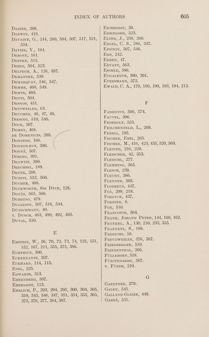 Darwin, 418. DAvAInE, G., 244, 260, 504, 507, 517, 521, 534. Daviss, Y., 194. DEBOVE, 161. DEFFKE, 515. DEHIo, 504, 523. DELPECH, A., 126, 397. DEMANTKE, 539. DEMARQUAY, 546, 547. DEMME, 460, 549. DEMmYySs, 460. DentI, 504. Desnos, 451. DETTWEILER, 63. DEUCHER, 46, 47, 48. Dresina, 510, 546. Dock, 507. DoHrn, 468. DE DOoMENIcIS, 205. DOoNnDers, 166. Donponaus, 390. Donne, 507. Dorine, 391. Drawıtz, 390. DRECHSEL, 189. Dryer, 208. DuBINI, 553, 560. DucHEK, 408. DUCKWORTH, Sir Dyce, 128. Ducks, 565, 566. DuuRING, 479. DusaRpDIN, 507, 516, 544. DÜNSCHMANN, 40. v. Dusch, 463, 480, 492, 493. Duvat, 510. E EsstEin, W., 56, 70, 72, 73, 74, 125, 151, 152, 167, 211, 355, 375, 386. Ecutuivs, 390. EcKEKRANTZ, 507. EcKHARrD, 114, 115. EDEL, 225. Epwarps, 313. EHRENBERG, 507. EHRHARDT, 113. Enruicu, P., 293, 294, 295, 300, 304, 305, 319, 345, 346, 347, 351, 354, 355, 365, 375, 376, 377, 384, 387. 605 EISENLOHR, 523. ELTER,. J., 259, 260. ENGEL, C. 8., 286, 347. Epstein, 507, 548. Ers, 242. ERBEN, 47. ERVANT, 563. ESCHLE, 596. EUGALENUS, 390, 391. EVERSMANN, 872. Ewarp, C. A., 179, 180, 190, 193, 194, 212. F Fasricius, 566, 574. FAUVEL, 396. © FEDEROLF, 553. FEILCHENFELD, L., 269. FERRIA, 195. FISCHER, EMIL, 265. Fischer, M., 416, 423, 435, 520, 569. FLEINER, 216, 220. FLEISCHER, 42, 353. FLEISCHL, 277. FLEMMING, 565. FLeEscH, 239. FLEURY, 386. FLEXNER, 505. FLODERUS, 447. FoA, 209, 219. FORDYCE, 437. FORSTER, 8. Fox, 510. FRANCOTTE, 564. FRANK, JOHANN PETER, 144, 160, 162. FRANKEL, A., 130, 210, 233, 355. FRAENKEL, S., 189. FRERICHS, 10. FREUDWEILER, 376, 387. FRIEDBERGER, 510. FRIEDENTHAL, 266. FÜLLEBORN, 518. FÜRSTENBERG, 567. v. FÜrTH, 210. G GAERTNER, 279. GALEN, 545. GALLAND-GLEIZE, 449. GARRE, 531.