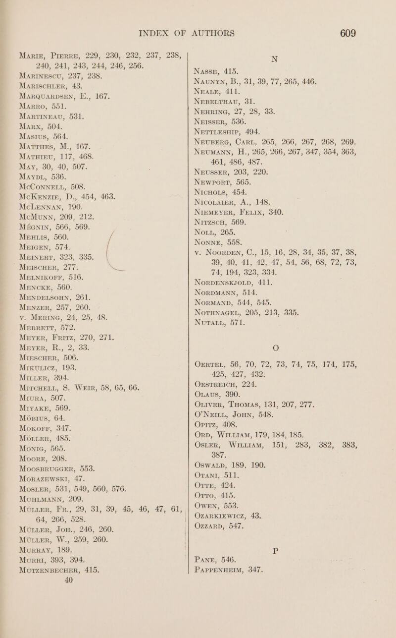 240, 241, 243, 244, 246, 256. MARINESCU, 237, 238. MARISCHLER, 43. MARQUARDSEN, E., 167. Marro, 551. MARTINEAU, 531. Marx, 504. Masıus, 564. MATTHEs, M., 167. MaATHIEU, 117, 468. Mary, 30, 40, 507. MayvpL, 536. McConnELL, 508. McKENZIE, D., 454, 463. McLennan, 190. McMvnn, 209, 212. M£enın, 566, 569. MERHRLIS, 560. MEIGEN, 574. MEINERT, 323, 335. - MEISCHER, 277. MELNIKOFF, 516. MENCKE, 560. MENDELSOHN, 261. MENZER, 257, 260. v. MERINg, 24, 25, 48. MERRETT, 572. Meyer, Frirz, 270, 271. Meyer, R., 2, 33. MIESCHER, 506. Mıkuuicz, 193. MILLER, 394. MITCHELL, S. WEIR, 58, 65, 66. MriurA, 507. MIYAKE, 569. Mostus, 64. Moxorr, 347. MÖLLER, 485. Monte, 565. Moore, 208. MOOSBRUGGER, 553. MORAZEWSKI, 47. MosSLER, 531, 549, 560, 576. MUHLMANN, 209. u 64, 266, 528. MÜLLER, JoH., 246, 260. MÜLLER, W., 259, 260. Murray, 189. Murer, 393, 394. MUTZENBECHER, 415. 40 609 N NıasseE, 415. Naunyn, B., 31, 39, 77, 265, 446. NEALE, 411. NEBELTHAU, 31. NEHRING, 27, 28, 33. NEISSER, 536. NETTLESHIP, 494. NEUBERG, CARL, 265, 266, 267, 268, 269. NEUMANN, H., 265, 266, 267, 347, 354, 363, 461, 486, 487. NEUSSER, 203, 220. NEWPORT, 565. NIcHoLs, 454. NICOLAIER, A., 148. NIEMEYER, FELIX, 340. Nitzscu, 569. Nou, 265. Nonne, 558. v. NoorpENn, C., 15, 16, 28, 34, 35, 37, 38, 39, 40, 41, 42, 47, 54, 56, 68, 72, 73, 74, 194, 323, 334. NORDENSKJOLD, 411. NORDMANN, 514. NORMAND, 544, 545. NOTHNAGEL, 205, 213, 335. NuTaLı, 571. O OrRTEL, 56, 70, 72, 73, 74, 75, 174, 175, 425, 427, 432. OESTREICH, 224. OLAus, 390. OLIVER, THOMAS, 131, 207, 277. O’NEILL, JOHN, 548. Opitz, 408. OrpD, WILLIAM, 179, 184, 185. ÖOSLER, WiıLLıam, 151, 283, 382, 383, 387. OswaLp, 189, 190. OTANI, 511. ÖTTE, 424. Orto, 415. Owen, 553. OZARKIEWICZ, 43. Ozzarp, 547. PANE, 546. PAPPENHEIM, 347.