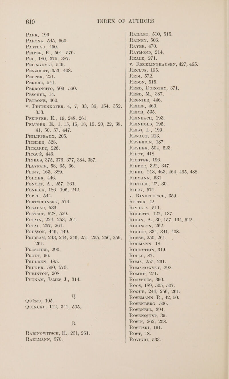 Park, 196. Parona, 545, 560. PASTEAU, 450. Priper, E., 501, 576. Par, 180, 375, 387. PELCZYNSKI, 549. PENZOLDT, 353, 408. PEPPER, 221. Prricic, 541. PERRONcIToO, 509, 560. PESCHEL, 14. PETRONE, 460. v. PETTENKOFER, 4, 7, 33, 36, 154, 352, 353. PFEIFFER, E., 19, 248, 261. Priveer, E., 1, 15, 16, 18, 19, 20, 22, 38, 41, 50, 57, 447. PHILIPPEAUX, 205. PICHLER, 528. PICKARDT, 226. Picquh, 446. Pinks, 375, 376. 377, 384, 387. PLAYFAIR, 58, 65, 66. Puiny, 163, 389. POIRIER, 446. PoNckT, A., 257,261, Ponrick, 186, 196, 242. PorPpr, 544. PORTSCHINSKY, 574. Posapac, 536. PosseELrt, 528, 529. PoraAın, 224, 253, 261. Porta, 257, 261. Pousson, 446, 449. PRIBRAM, 243, 244, 246, 251, 255, 256, 259, 261. PROSCHER, 290. Prout, 96. PRUDDEN, 185. Pruner, 560, 570. PurRINTON, 208. PUTNAm, JAMES J., 314. QuENu, 195. QUINCKE, 112, 341, 505. R RABINOWITScH, H., 251, 261. RAELMANN, 570. RAILLET, 510, 515. RaAıINnEY, 506. RAYER, 470. Raymonp, 214. REALE, 271. v. RECKLINGHAUSEN, 427, 465. Recuus, 195. Repr, 572. Repon, 515. REED, DorortHY, 371. Reev, M., 387. REGNIER, 446. REHER, 460. ReicuH, 535. REINBACH, 193. REINHOLD, 195. Reiss, L., 199. RENAUT, 213. REVERDIN, 187. REYHER, 504, 523. Risot, 418. RICHTER, 196. RIEDER, 322, 347. RıeHr, 213, 463, 464, 465, 488. RIEMANN, 531. RietTuus, 27, 30. RıLay, 71. v. RINDFLEISCH, 359. Ritter, 42. Rivouta, 511. RoBerts, 127, 137. Rosin, A., 30, 157, 164, 522. RoBINSON, 262. Ropier, 334, 341, 408. Ro#se, 250, 261. RÖHMANN, 18. ROHNSTEIN, 319. RoLLo, 87. Roma, 257, 261. ROMANOWSKY, 292. RoMmME, 271. RoNnssEUS, 390. Roos, 189, 505, 507. Rogue, 244, 256, 261. RoSEMANN, R., 42, 50. ROSENBERG, 506. ROSENELL, 394. ROSENQUIST, 39. Rosin, 262, 268. Rosımzk1, 191. Rost, 18. RovigHı, 533.