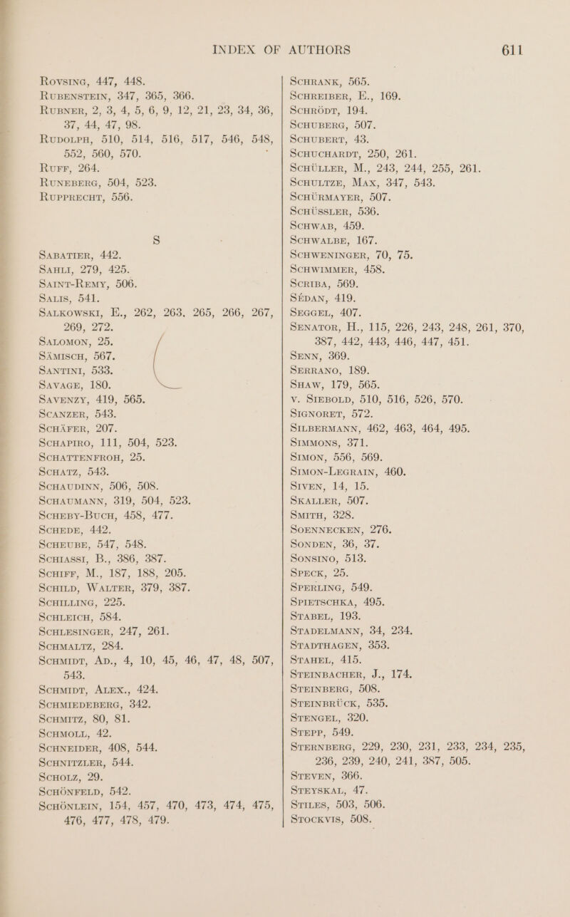 Te Rovsine, 447, 448. RUBENSTEIN, 347, 365, 366. RUBNER, 2, 3, 4, 5, 6, 9, 12, 21, 23, 34, 36, 37, 44, 47, 98. RuporrpH, 510, 514, 516, 517, 546, 548, 552, 560, 570. : Rurr, 264. RUNEBERG, 504, 523. RUPPRECHT, 556. SABATIER, 442. SAHLI, 279, 425. Samnt-Remyv, 506. Sarıs, 541. SALKOWSKI, E., 262, 263. 265, 266, 267, 269, 272. SALOMON, 25. SÄMIScH, 567. SANTINI, 533. SAVAGE, 180. Savenzy, 419, 565. SCANZER, 543. ScHAFER, 207. SCHAPIRO, 111, 504, 523. SCHATTENFROH, 25. SCHATZ, 543. SCHAUDINN, 506, 508. SCHAUMANN, 319, 504, 523. SCHEBY-BucH, 458, 477. SCHEDE, 442. SCHEUBE, 547, 548. Scuiassi, B., 386, 387. Scuirr, M., 187, 188, 205. ScHILD, WALTER, 379, 387. SCHILLING, 225. ScHLEICH, 584. SCHLESINGER, 247, 261. SCHMALTZ, 284. Scumipt, Ap., 4, 10, 45, 46, 47, 48, 507, 543. ScHMIDT, ALEX., 424. SCHMIEDEBERG, 342. SCHMITZ, 80, 81. SCHMOLL, 42. ScHNEIDER, 408, 544. ScHNITZLER, 544. SCHOLZ, 29. SCHÖNFELD, 542. SCHÖNLEIN, 154, 457, 470, 473, 474, 475, 476, 477, 478, 479. AUTHORS 611 ScHRANK, 565. SCHREIBER, E., 169. SCHRÖDT, 194. SCHUBERG, 507. SCHUBERT, 43. SCHUCHARDT, 250, 261. SCHÜLLER, M., 243, 244, 255, 261. SCHULTZE, Max, 347, 543. SCHÜRMAYER, 507. SCHÜSSLER, 536. SCHWAB, 459. SCHWALBE, 167. SCHWENINGER, 70, 75. SCHWIMMER, 458. SCRIBA, 569. SEDAN, 419. SEGGEL, 407. SENATOR, H., 115, 226, 243, 248, 261, 370, 387, 442, 443, 446, 447, 451. SENN, 369. SERRANO, 189. SHAw, 179, 565. v. SIEBOLD, 510, 516, 526, 570. SIGNORET, 572. SILBERMANN, 462, 463, 464, 495. Simmons, 371. Sımon, 556, 569. SIMON-LEGRAIN, 460. SIVEN, 14, 15. SKALLER, 507. SMITH, 328. SOENNECKEN, 276. SONDEN, 36, 37. SONSINO, 513. SPECK, 25. SPERLING, 549. SPIETSCHKA, 495. STABEL, 193. STADELMANN, 34, 234, STADTHAGEN, 353. STAHEL, 415. STEINBACHER, J., 174. STEINBERG, 508. STEINBRUCK, 535. STENGEL, 320. STEPP, 549. STERNBERG, 229, 230, 231, 233, 234, 235, 236, 239, 240, 241, 387, 505. STEVEN, 366. STEYSKAL, 47. Stites, 503, 506. STOCKVIS, 508.