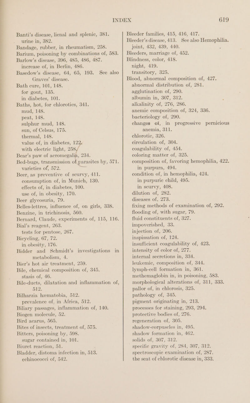 Banti’s disease, lienal and splenic, 381. urine in, 382. Bandage, rubber, in rheumatism, 258. Barium, poisoning by combinations of, 583. Barlow’s disease, 396, 485, 486, 487. increase of, in Berlin, 486. Basedow’s disease, 64, 65, 193. See also Graves’ disease. Bath cure, 101, 148. for gout, 135. in diabetes, 101. Baths, hot, for chlorotics, 341. mud, 148. peat, 148. sulphur mud, 148. sun, of Celsus, 175. thermal, 148. value of, in diabetes, 12 with electric light, 258 Bear’s paw of acromegalia, 234. Bed-bugs, transmission of parasites by, 571. varieties of, 572. Beer, as preventive of scurvy, 411. consumption of, in Munich, 130. effects of, in diabetes, 100. use of, in obesity, 170. Beer glycosuria, 79. Belles-lettres, influence of, on girls, 338. Benzine, in trichinosis, 560. Bernard, Claude, experiments of, 115, 116. Bial’s reagent, 263. tests for pentose, 267. Bicycling, 67, 72. in obesity, 176. Bidder and Schmidt’s metabolism, 4. Bier’s hot air treatment, 259. Bile, chemical composition of, 345. stasis of, 46. Bile-ducts, dilatation and inflammation of, 512. Bilharzia hematobia, 512. prevalence of, in Africa, 512. Biliary passages, inflammation of, 140. Biogen molecule, 52. Bird acarus, 565. Bites of insects, treatment of, 575. Bitters, poisoning by, 598. sugar contained in, 101. Biuret reaction, 51. Bladder, distoma infection in, 513. echinococci of, 542, investigations in 619 Bleeder families, 415, 416, 417. Bleeder’s disease, 413. See also Hemophilia. joint, 432, 439, 440. Bleeders, marriage of, 452. Blindness, color, 418. night, 419. transitory, 325. Blood, abnormal composition of, 427. abnormal distribution of, 281. agglutination of, 290. albumin in, 307, 312. alkalinity of, 276, 286. anemic composition of, 324, 336. bacteriology of, 290. changes of, in progressive pernicious anemia, 311. chlorotic, 326. circulation of, 304. coagulability of, 454. coloring matter of, 325. composition of, favoring hemophilia, 422. in purpura, 494. condition of, in hemophilia, 424. in purpuric child, 495. in scurvy, 408. dilution of, 282. diseases of, 273. fixing methods of examination of, 292. flooding of, with sugar, 79. fluid constituents of, 327. impoverished, 33. injection of, 206. inspissation of, 124. insufficient coagulability of, 423. intensity of color of, 277. internal secretions in, 334. leukemic, composition of, 344. lymph-cell formation in, 361. methemaglobin in, in poisoning, 583. morphological alterations of, 311, 333. pallor of, in chlorosis, 325. pathology of, 345. pigment originating in, 213. processes for staining, 293, 294. protective bodies of, 276. regeneration of, 305. shadow-corpuscles in, 495. shadow formation in, 462. solids of, 307, 312. specific gravity of, 284, 307, 312. spectroscopic examination of, 287. the seat of chlorotic disease in, 333.