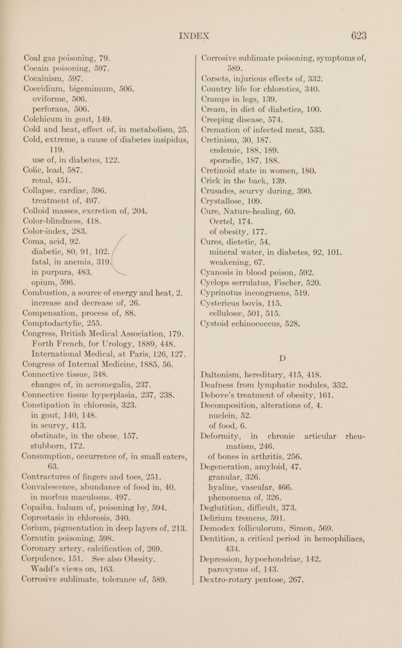 Coal gas poisoning, 79. ‘Cocain poisoning, 597. Cocainism, 597. Coccidium, bigemimum, 506. oviforme, 506. perforans, 506. Colchicum in gout, 149. Cold and heat, effect of, in metabolism, 25. Cold, extreme, a cause of diabetes insipidus, 119. use of, in diabetes, 122. Colic, lead, 587. renal, 451. Collapse, cardiac, 596. treatment of, 497. Colloid masses, excretion of, 204. Color-blindness, 418. Color-index, 283. Coma, acid, 92. diabetic, 80, 91, 102. fatal, in anemia, 319.\ in purpura, 483. Mee opium, 596. Combustion, a source of energy and heat, 2. increase and decrease of, 26. Compensation, process of, 88. Comptodactylie, 255. Congress, British Medical Association, 179. Forth French, for Urology, 1889, 448. International Medical, at Paris, 126, 127. Congress of Internal Medicine, 1885, 56. Connective tissue, 348. changes of, in acromegalia, 237. Connective tissue hyperplasia, 237, 238. Constipation in chlorosis, 323. in gout, 140, 148. in scurvy, 413. obstinate, in the obese, 157. stubborn, 172. Consumption, occurrence of, in small eaters, 63. Contractures of fingers and toes, 251. Convalescence, abundance of food in, 40. in morbus maculosus, 497. Copaiba, balsam of, poisoning by, 594. Coprostasis in chlorosis, 340. Corium, pigmentation in deep layers of, 213. Cornutin poisoning, 598. Coronary artery, calcification of, 269. Corpulence, 151. See also Obesity. Wadd’s views on, 163. Corrosive sublimate, tolerance of, 589. 623 Corrosive sublimate poisoning, symptoms of, 589. Corsets, injurious effects of, 332. Country life for chloroties, 340. Cramps in legs, 139. Cream, in diet of diabetics, 100. Creeping disease, 574. Cremation of infected meat, 533. Cretinism, 30, 187. endemic, 188, 189. sporadic, 187, 188. Cretinoid state in women, 180. Crick in the back, 139. Crusades, scurvy during, 390. Crystallose, 109. Cure, Nature-healing, 60. Oertel, 174. of obesity, 177. Cures, dietetic, 54. mineral water, in diabetes, 92, 101. weakening, 67. Cyanosis in blood poison, 592. Cyclops serrulatus, Fischer, 520. Cyprinotus incongruens, 519. Cystericus bovis, 115. cellulose, 501, 515. Cystoid echinococcus, 528. D Daltonism, hereditary, 415, 418. Deafness from lymphatic nodules, 352. Debove’s treatment of obesity, 161. Decomposition, alterations of, 4. nuclein, 52. of food, 6. Deformity, in chronic matism, 246. of bones in arthritis, 256. Degeneration, amyloid, 47. granular, 326. hyaline, vascular, 466. phenomena of, 326. Deglutition, difficult, 373. Delirium tremens, 591. Demodex folliculorum, Simon, 569. Dentition, a critical period in hemophiliacs, 434. Depression, hypochondriac, 142. paroxysms of, 143. Dextro-rotary pentose, 267. articular rheu-