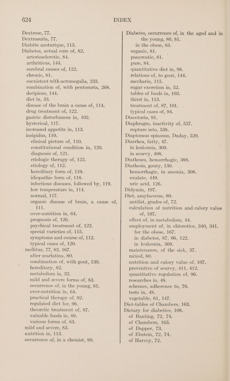 Dextrose, 77. Dextrosuria, 77. Diabéte azoturique, 113. Diabetes, actual cure of, 82. arteriosclerotic, 84. arthriticus, 144. cerebral causes of, 122. chronic, 81. coexistent with acromegalia, 233. combination of, with pentosuria, 268. decipiens, 144. diet in, 33. disease of the brain a cause of, 114. drug treatment of, 122. gastric disturbances in, 102. hysterical, 117. increased appetite in, 113. insipidus, 110. clinical picture of, 110. constitutional condition in, 120. diagnosis of, 121. etiologic therapy of, 122. etiology of, 112. hereditary form of, 119. idiopathic form of, 118. infectious diseases, followed by, 119. low temperature in, 114. normal, 117. 111. over-nutrition in, 64. prognosis of, 120. psychical treatment of, 122. special varieties of, 115. symptoms and course of, 112. typical cases of, 120. - mellitus, 77, 83, 167. after scarlatina, 80. combination of, with gout, 130. hereditary, 82. metabolism in, 32. mild and severe forms of, 83. occurrence of, in the young, 81. over-nutrition in, 64. practical therapy of, 92. regulated diet for, 96. theoretic treatment of, 87. valuable foods in, 89. various forms of, 83. mild and severe, 83. nutrition in, 113. occurrence of, in a chemist, 80. Diabetes, occurrence of, in the aged and in the young, 80, 81. in the obese, 83. organic, 81. pancreatic, 81. pure, 84. quantitative diet in, 98. relations of, to gout, 144. saccharin, 115. sugar excretion in, 52. tables of foods in, 103. thirst in, 113. treatment of, 87, 101. typical cases of, 94. Diaceturia, 91. Diaphragm, inactivity of, 557. rupture into, 538. Diaptomus spinosus, Daday, 520. Diarrhea, fatty, 47. in leukemia, 369. in scurvy, 408. Diatheses, hemorrhagic, 388. Diathesis, gouty, 130. hemorrhagic, in anemia, 308. oxalate, 449. urie acid, 126, Didymin, 197. Diet, amylaceous, 80. antifat, grades of, 72. calculation of nutrition and calory value Of LOT. effect of, in metabolism, 44. employment of, in chlorotics, 340, 341. for the obese, 167. in diabetes, 87, 96, 122. in leukemia, 369. maintenance, of the sick, 37. mixed, 80. nutrition and calory value of, 107. preventive of scurvy, 411, 412. quantitative regulation of, 96. researches in, 48. schemes, adherence to, 76. tests in, 48. vegetable, 61, 147. Diet-tables of Chambers, 163. Dietary for diabeties, 108. of Banting, 72, 74. of Chambers, 163. of Dapper, 73. of Ebstein, 72, 74. of Harvey, 72.