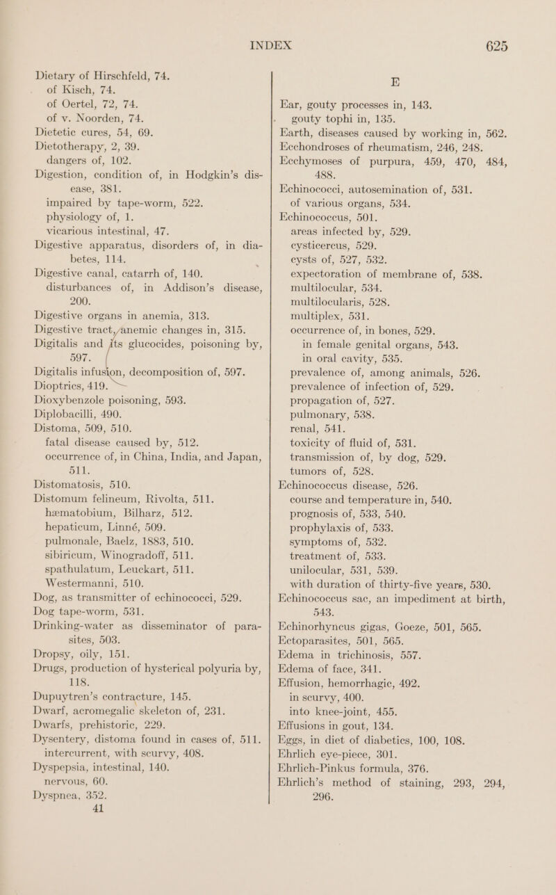 of Kisch, 74. of Oertel, 72, 74. of v. Noorden, 74. Dietetic cures, 54, 69. Dietotherapy, 2, 39. dangers of, 102. Digestion, condition of, in Hodgkin’s dis- ease, 381. impaired by tape-worm, 522. physiology of, 1. vicarious intestinal, 47. Digestive apparatus, disorders of, in dia- betes, 114. Digestive canal, catarrh of, 140. disturbances of, in Addison’s disease, 200. Digestive organs in anemia, 313. Digestive tract,/anemic changes in, 315. Digitalis and its glucocides, poisoning by, 597. Digitalis infusion, decomposition of, 597. Dioptrics, 419. Dioxybenzole poisoning, 593. Diplobacilli, 490. Distoma, 509, 510. fatal disease caused by, 512. occurrence of, in China, India, and Japan, 511. Distomatosis, 510. Distomum felineum, Rivolta, 511. hematobium, Bilharz, 512. hepaticum, Linné, 509. pulmonale, Baelz, 1883, 510. sibiricum, Winogradoff, 511. spathulatum, Leuckart, 511. Westermanni, 510. Dog, as transmitter of echinococci, 529. Dog tape-worm, 531. Drinking-water as disseminator of para- sites, 503. Dropsy, oily, 151. Drugs, production of hysterical polyuria by, 118. Dupuytren’s contracture, 145. Dwarf, acromegalic skeleton of, 231. Dwarfs, prehistoric, 229. Dysentery, distoma found in cases of, 511. intercurrent, with scurvy, 408. Dyspepsia, intestinal, 140. nervous, 60. Dyspnea, 352. 41 625 E Kar, gouty processes in, 143. gouty tophi in, 135. Earth, diseases caused by working in, 562. Kechondroses of rheumatism, 246, 248. Eechymoses of purpura, 459, 470, 484, 488. Echinococei, autosemination of, 531. of various organs, 534. Echinococcus, 501. areas infected by, 529. eysticercus, 529. eysts3 of, 527, 532. expectoration of membrane of, 538. multilocular, 534. multilocularis, 528. multiplex, 531. occurrence of, in bones, 529. in female genital organs, 543. in oral cavity, 535. prevalence of, among animals, 526. prevalence of infection of, 529. propagation of, 527. pulmonary, 538. renal, 541. toxicity of fluid of, 531. transmission of, by dog, 529. tumors of, 528. Echinococcus disease, 526. course and temperature in, 540. prognosis of, 533, 540. prophylaxis of, 533. symptoms of, 532. treatment of, 533. unilocular, 531, 539. with duration of thirty-five years, 530. Echinococeus sac, an impediment at birth, 543. Echinorhyneus gigas, Goeze, 501, 565. Eetoparasites, 501, 565. Edema in trichinosis, 557. Edema of face, 341. Effusion, hemorrhagic, 492. in scurvy, 400. into knee-joint, 455. Effusions in gout, 134. Eggs, in diet of diabetics, 100, 108. Ehrlich eye-piece, 301. Ehrlich-Pinkus formula, 376. Ehrlich’s method of staining, 293, 294, 296.