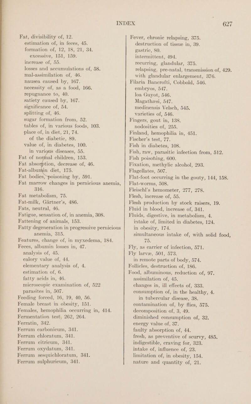 Fat, divisibility of, 12. estimation of, in feces, 45. formation of, 12, 18, 21, 34. excessive, 151, 159. increase of, 55. losses and accumulations of, 58. mal-assimilation of, 46. nausea caused by, 167. necessity of, as a food, 166. repugnance to, 40. satiety caused by, 167. significance of, 54. splitting of, 46. sugar formation from, 52. tables of, in various foods, 103. place of, in diet, 21, 74. of the diabetic, 89. value of, in diabetes, 100. s diseases, 55. Fat bodies, poisoning by, 591. Fat marrow changes in pernicious anemia, 316. Fat metabolism, 75. Fat-milk, Gärtner’s, 486. Fats, neutral, 46. Fatigue, sensation of, in anemia, 308. Fattening of animals, 153. Fatty degeneration in progressive pernicious anemia, 315. Features, change of, in myxedema, 184. Feces, albumin losses in, 47. analysis of, 45. calory value of, 44. elementary analysis of, 4. estimation of, 6. fatty acids in, 46. microscopic examination of, 522 parasites in, 507. Feeding forced, 16, 19, 40, 56. Female breast in obesity, 151. Females, hemophilia occurring in, 414. Fermentation test; 262, 264. Ferratin, 342. Ferrum carbonicum, 341. Ferrum chloratum, 341. Ferrum citricum, 341. Ferrum oxydatum, 341. Ferrum sesquichloratum, 341. Ferrum sulphuricum, 341. 627 Fever, chronic relapsing, 375. destruction of tissue in, 39. gastric, 80. intermittent, 494. recurring, glandular, 375. relapsing, pre-natal, transmission of, 429. with glandular enlargement, 376. Filaria Bancrofti, Cobbold, 546. embryos, 547. loa Guyot, 546. Magatheesi, 547. medinensis Velsch, 545. varieties of, 546. Fingers, gout in, 138. nodosities of, 255. Finland, hemophilia in, 451. Fischer’s test, 77. Fish in diabetes, 108. Fish, raw, parasitic infection from, 512. Fish poisoning, 600. Fixation, methylie alcohol, 293. Flagellates, 507. Flat-foot occurring in the gouty, 144, 158. Flat-worms, 508. Fleischl’s hemometer, 277, 278. Flesh, increase of, 55. Flesh production by stock raisers, 19. Fluid in blood, increase of, 341. Fluids, digestive, in metabolism, 4. intake of, limited in diabetes, 124. in obesity, 174. simultaneous intake of, with solid food, 75. Fly, as carrier of infection, 571. Fly larve, 501, 573. in remote parts of body, 574. Follicles, destruction of, 186. Food, albuminous, reduction of, 97. assimilation of, 45. changes in, ill effects of, 333. consumption of, in the healthy, 4. in tubercular disease, 38. contamination of, by flies, 575. decomposition of, 3, 49. diminished consumption of, 32. energy value of, 37. faulty absorption of, 44. fresh, as preventive of scurvy, 485. indigestible, craving for, 323. intake of, influence of, 23. limitation of, in obesity, 154. nature and quantity of, 21.