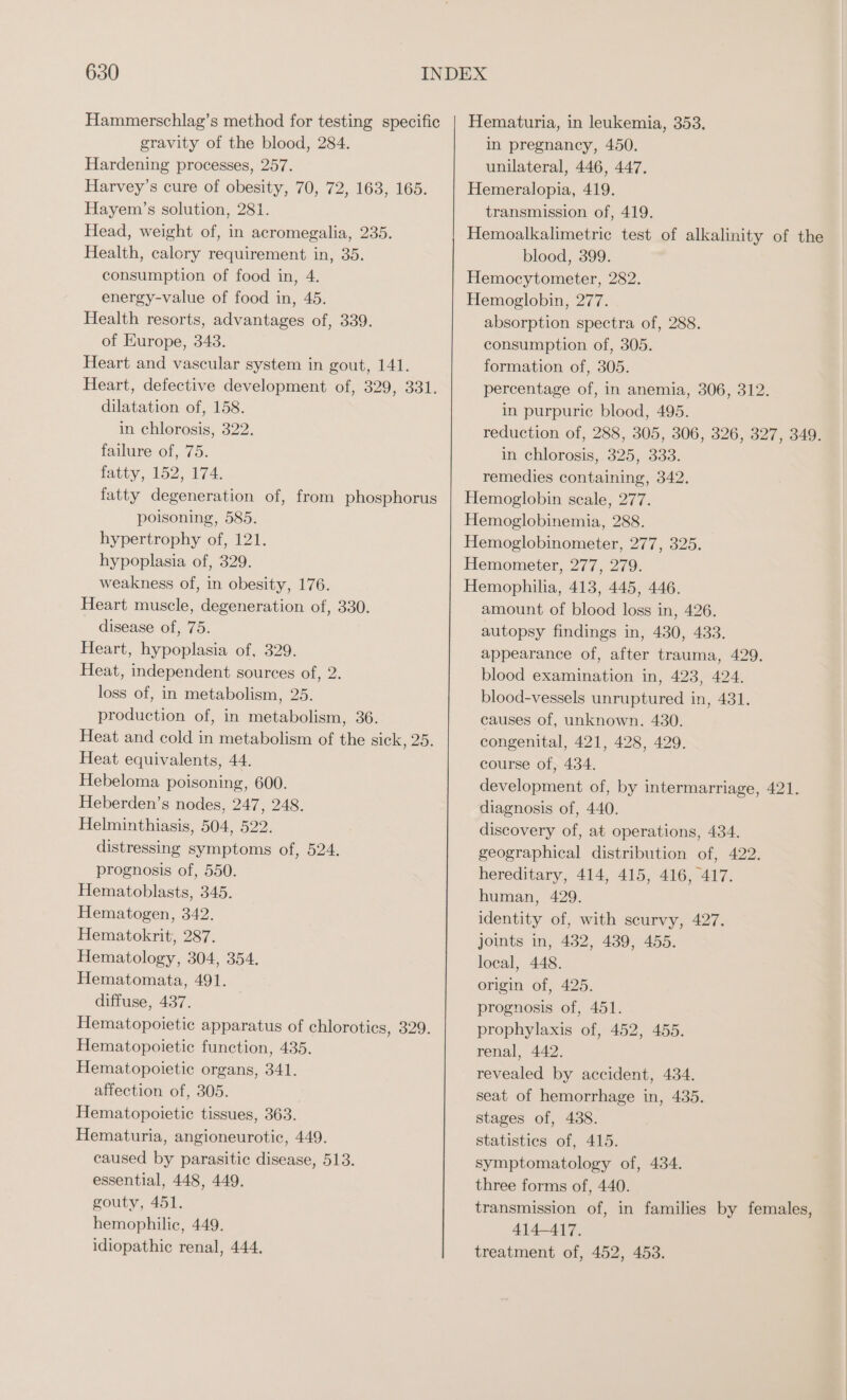 Hammerschlag’s method for testing specific gravity of the blood, 284. Hardening processes, 257. Harvey’s cure of obesity, 70, 72, 163, 165. Hayem’s solution, 281. Head, weight of, in acromegalia, 235. Health, calory requirement in, 35. consumption of food in, 4. energy-value of food in, 45. Health resorts, advantages of, 339. of Europe, 343. Heart and vascular system in gout, 141. Heart, defective development of, 329, 331. dilatation of, 158. in chlorosis, 322. failure of, 75. tatty, 152, 174. fatty degeneration of, from phosphorus poisoning, 585. hypertrophy of, 121. hypoplasia of, 329. weakness of, in obesity, 176. Heart muscle, degeneration of, 330. disease of, 75. Heart, hypoplasia of, 329. Heat, independent sources of, 2. loss of, in metabolism, 25. production of, in metabolism, 36. Heat and cold in metabolism of the sick, 25. Heat equivalents, 44. Hebeloma poisoning, 600. Heberden’s nodes, 247, 248. Helminthiasis, 504, 522. distressing symptoms of, 524. prognosis of, 550. Hematoblasts, 345. Hematogen, 342. Hematokrit, 287. Hematology, 304, 354. Hematomata, 491. diffuse, 437. Hematopoietic apparatus of chloroties, 329. Hematopoietic function, 435. Hematopoietic organs, 341. affection of, 305. Hematopoietic tissues, 363. Hematuria, angioneurotic, 449. caused by parasitic disease, 513. essential, 448, 449. gouty, 451. hemophilic, 449. idiopathic renal, 444. Hematuria, in leukemia, 353. in pregnancy, 450. unilateral, 446, 447. transmission of, 419. Hemoalkalimetric test of alkalinity of the blood, 399. Hemocytometer, 282. Hemoglobin, 277. absorption spectra of, 288. consumption of, 305. formation of, 305. percentage of, in anemia, 306, 312. in purpuric blood, 495. reduction of, 288, 305, 306, 326, 327, 349. in chlorosis, 325, 333. remedies containing, 342. Hemoglobin scale, 277. Hemoglobinemia, 288. Hemoglobinometer, 277, 325. Hemometer, 277, 279. Hemophilia, 413, 445, 446. amount of blood loss in, 426. autopsy findings in, 430, 433. appearance of, after trauma, 429. blood examination in, 423, 424. blood-vessels unruptured in, 431. causes of, unknown. 430. congenital, 421, 428, 429. course of, 434. development of, by intermarriage, 421. diagnosis of, 440. discovery of, at operations, 434. geographical distribution of, 422. hereditary, 414, 415, 416, 417. human, 429. identity of, with scurvy, 427. joints in, 432, 439, 455. local, 448. origin of, 425. prognosis of, 451. prophylaxis of, 452, 455. renal, 442. revealed by accident, 434. seat of hemorrhage in, 435. stages of, 438. statisties of, 415. symptomatology of, 434. three forms of, 440. transmission of, in families by females, 414-417. treatment of, 452, 453.