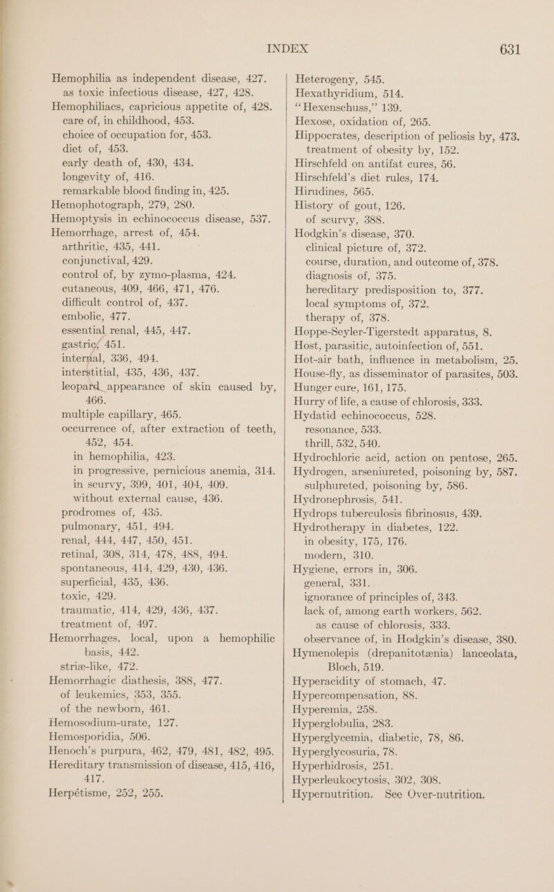 Hemophilia as independent disease, 427. as toxic infectious disease, 427, 428. Hemophiliacs, capricious appetite of, 428. care of, in childhood, 453. choice of occupation for, 453. diet of, 453. early death of, 430, 434. longevity of, 416. remarkable blood finding in, 425. Hemophotograph, 279, 280. Hemoptysis in echinococcus disease, 537. Hemorrhage, arrest of, 454. arthritic, 435, 441. conjunctival, 429. control of, by zymo-plasma, 424. cutaneous, 409, 466, 471, 476. difficult control of, 437. embolic, 477. essential renal, 445, 447. gastric; 451. internal, 336, 494. interstitial, 435, 436, 437. leopard_appearance of skin caused by, 466. multiple capillary, 465. occurrence of, after extraction of teeth, 452, 454. in hemophilia, 423. in progressive, pernicious anemia, 314. in scurvy, 399, 401, 404, 409. without external cause, 436. prodromes of, 435. pulmonary, 451, 494. renal, 444, 447, 450, 451. retinal, 308, 314, 478, 488, 494. spontaneous, 414, 429, 430, 436. superficial, 435, 436. toxic, 429. traumatic, 414, 429, 436, 437. treatment of, 497. Hemorrhages, local, basis, 442. strie-like, 472. Hemorrhagic diathesis, 388, 477. of leukemics, 353, 305. of the newborn, 461. Hemosodium-urate, 127. Hemosporidia, 506. Henoch’s purpura, 462, 479, 481, 482, 495. Hereditary transmission of disease, 415, 416, 417. Herpétisme, 252, 255. upon &amp; hemophilic 631 Heterogeny, 545. Hexathyridium, 514. “ Hexenschuss,’’ 139. Hexose, oxidation of, 265. Hippocrates, description of peliosis by, 473. treatment of obesity by, 152. Hirschfeld on antifat cures, 56. Hirschfeld’s diet rules, 174. Hirudines, 565. History of gout, 126. of scurvy, 388. Hodgkin’s disease, 370. clinical pieture of, 372. course, duration, and outcome of, 378. diagnosis of, 375. hereditary predisposition to, 377. local symptoms of, 372. therapy of, 378. Hoppe-Seyler-Tigerstedt apparatus, 8. Host, parasitic, autoinfection of, 551. Hot-air bath, influence in metabolism, 25. House-fly, as disseminator of parasites, 503. Hunger cure, 161, 175. Hurry of life, a cause of chlorosis, 333. Hydatid echinococcus, 528. resonance, 533. thrill, 532, 540. Hydrochloric acid, action on pentose, 265. Hydrogen, arseniureted, poisoning by, 587. sulphureted, poisoning by, 586. Hydronephrosis, 541. Hydrops tuberculosis fibrinosus, 439. Hydrotherapy in diabetes, 122. in obesity, 175, 176. modern, 310. Hygiene, errors in, 306. general, 331. ignorance of principles of, 343. lack of, among earth workers, 562. as cause of chlorosis, 333. observance of, in Hodgkin’s disease, 380. Hymenolepis (drepanitotsnia) lanceolata, Bloch, 519. Hyperacidity of stomach, 47. Hypercompensation, 88. Hyperemia, 258. Hyperglobulia, 283. Hyperglycemia, diabetic, 78, 86. Hyperglycosuria, 78. Hyperhidrosis, 251. Hyperleukocytosis, 302, 308. Hypernutrition. See Over-nutrition.