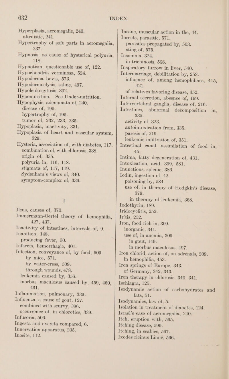 Hyperplasia, acromegalic, 240. altruistic, 241. Hypertrophy of soft parts in acromegalia, 237. Hypnosis, as cause of hysterical polyuria, 118. Hypnotism, questionable use of, 122. Hypochondria verminosa, 524. Hypoderma bovis, 573. Hypodermoclysis, saline, 497. Hypoleukocytosis, 302. Hyponutrition. See Under-nutrition. Hypophysis, adenomata of, 240. disease of, 195. hypertrophy of, 195. tumor of, 232, 233, 235. Hypoplasia, inactivity, 331. Hypoplasia of heart and vascular system, 329. Hysteria, association of, with diabetes, 117. combination of, with chlorosis, 338. origin of, 335. polyuria in, 116, 118. stigmata of, 117, 119. Sydenham’s views of, 340. symptom-complex of, 336. I Ileus, causes of, 370. Immermann-Oertel theory of hemophilia 427, 437. Inactivity of intestines, intervals of, 9. Inanition, 148. produeing fever, 30. Infarets, hemorrhagie, 401. Infection, conveyance of, by food, 509. by mice, 571. by water-cress, 509. through wounds, 478. leukemia caused by, 356. morbus maculosus caused by, 459, 460 461. Inflammation, pulmonary, 339. Influenza, a cause of gout, 127. combined with scurvy, 396. occurrence of, in chloroties, 339. Infusoria, 506. Ingesta and excreta compared, 6. Innervation apparatus, 205. Inosite, 112. ) ) Insane, muscular action in the, 44. Insects, parasitic, 571. parasites propagated by, 503. sting of, 575. Insomnia, 324. in trichinosis, 558. Inspiratory furrow in liver, 540. Intermarriage, debilitation by, 253. influence of, among hemophiliacs, 415, 421. of relatives favoring disease, 452. Internal secretion, absence of, 199. Intervertebral ganglia, disease of, 216. Intestines, abnormal decomposition in, 335. activity of, 323. autointoxication from, 335. paresis of, 219. leukemic infiltration of, 351. Intestinal canal, assimilation of food in, 45. Intima, fatty degeneration of, 431. Intoxication, acid, 399, 581. Inunctions, splenic, 386. Todin, ingestion of, 42. poisoning by, 584. use of, in therapy of Hodgkin’s disease, 379. in therapy of leukemia, 368. Iodothyrin, 189. Iridocyclitis, 252. Irtis, 252. Iron, food rich in, 309. inorganic, 341. use of, in anemia, 309. in gout, 149. in morbus maculosus, 497. Iron chlorid, action of, on adrenals, 209. in hemophilia, 453. Iron springs of Europe, 343. of Germany, 342, 343. Iron therapy in chlorosis, 340, 341. Ischiagra, 125. Isodynamic action of carbohydrates and fats, 51. Isodynamics, law of, 5. Isolation in treatment of diabetes, 124. Israel’s case of acromegalia, 240. Itch, eruption with, 565. Itching disease, 599. Itching, in scabies, 567. Ixodes ricinus Linné, 566.