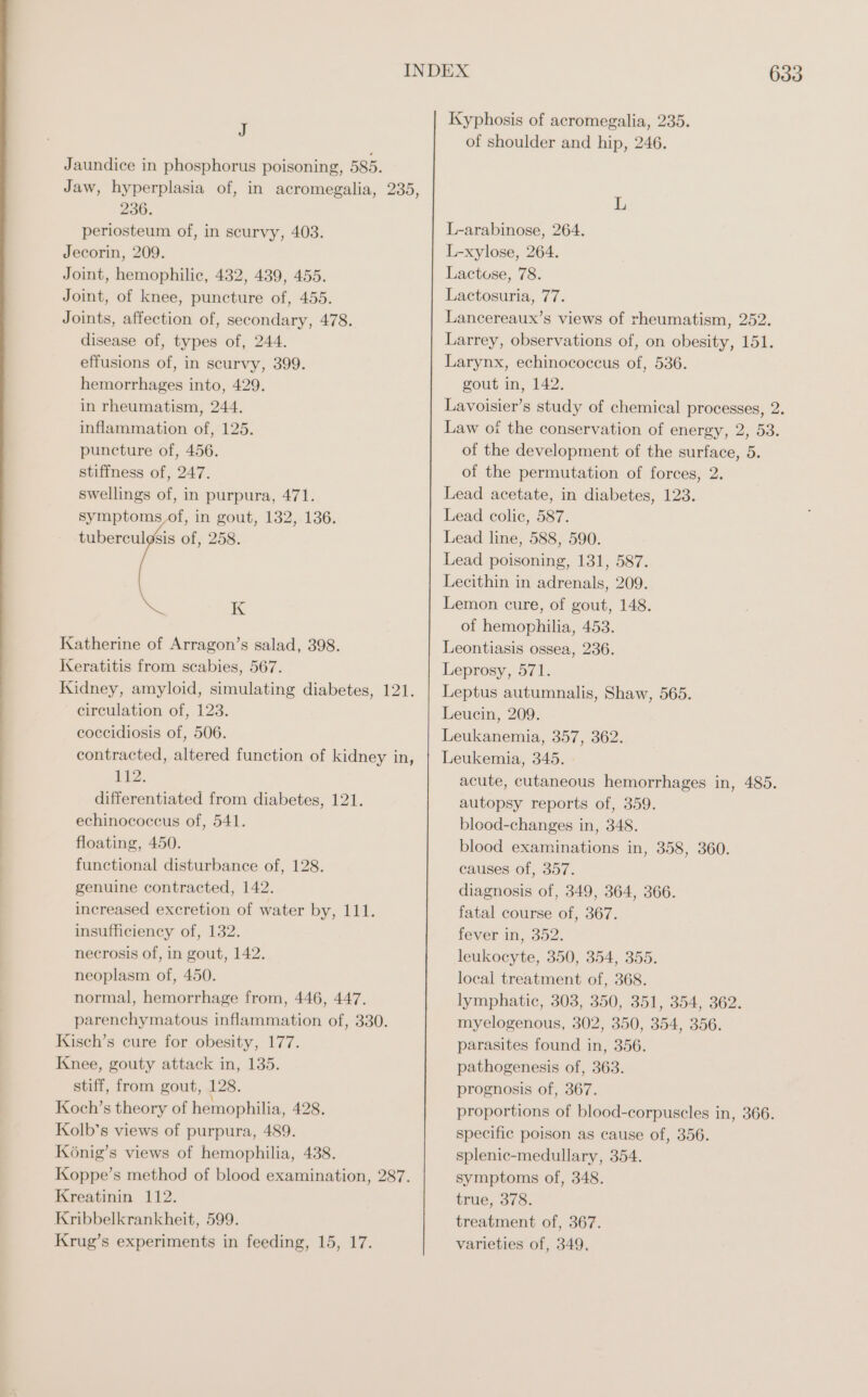 J Jaundice in phosphorus poisoning, 585. Jaw, hyperplasia of, in acromegalia, 235, 236. periosteum of, in scurvy, 403. Jecorin, 209. Joint, hemophilic, 432, 439, 455. Joint, of knee, puncture of, 455. Joints, affection of, secondary, 478. disease of, types of, 244. effusions of, in scurvy, 399. hemorrhages into, 429. in rheumatism, 244. inflammation of, 125. puncture of, 456. stiffness of, 247. swellings of, in purpura, 471. symptoms,of, in gout, 132, 136. tuberculgsis of, 258. K Katherine of Arragon’s salad, 398. Keratitis from scabies, 567. Kidney, amyloid, simulating diabetes, 121. circulation of, 123. coccidiosis of, 506. contracted, altered function of kidney in, E72. differentiated from diabetes, 121. echinococcus of, 541. floating, 450. functional disturbance of, 128. genuine contracted, 142. increased excretion of water by, 111. insufficiency of, 132. necrosis of, in gout, 142. neoplasm of, 450. normal, hemorrhage from, 446, 447. parenchymatous inflammation of, 330. Kisch’s cure for obesity, 177. Knee, gouty attack in, 135. stiff, from gout, 128. Koch’s theory of hemophilia, 428. Kolb’s views of purpura, 489. König’s views of hemophilia, 438. Koppe’s method of blood examination, 287. Kreatinin 112. Kribbelkrankheit, 599. Krug’s experiments in feeding, 15, 17. Kyphosis of acromegalia, 235. of shoulder and hip, 246. L L-arabinose, 264. L-xylose, 264. Lactose, 78. Lactosuria, 77. Lancereaux’s views of rheumatism, 252. Larrey, observations of, on obesity, 151. Larynx, echinococcus of, 536. gout in, 142. Lavoisier’s study of chemical processes, 2. Law of the conservation of energy, 2, 53. of the development of the surface, 5. of the permutation of forces, 2. Lead acetate, in diabetes, 123. Lead colic, 587. Lead line, 588, 590. Lead poisoning, 131, 587. Lecithin in adrenals, 209. Lemon cure, of gout, 148. of hemophilia, 453. Leontiasis ossea, 236. Leprosy, 571. Leptus autumnalis, Shaw, 565. Leucin, 209. Leukanemia, 357, 362. Leukemia, 345. » acute, cutaneous hemorrhages in, 485. autopsy reports of, 359. blood-changes in, 348. blood examinations in, 358, 360. causes of, 357. diagnosis of, 349, 364, 366. fatal course of, 367. fever in, 352. leukocyte, 350, 354, 355. local treatment of, 368. lymphatic, 303, 350, 351, 354, 362. myelogenous, 302, 350, 354, 356. parasites found in, 356. pathogenesis of, 363. prognosis of, 367. proportions of blood-corpuscles in, 366. specific poison as cause of, 356. splenic-medullary, 354. symptoms of, 348. true, 378. treatment of, 367. varieties of, 349,